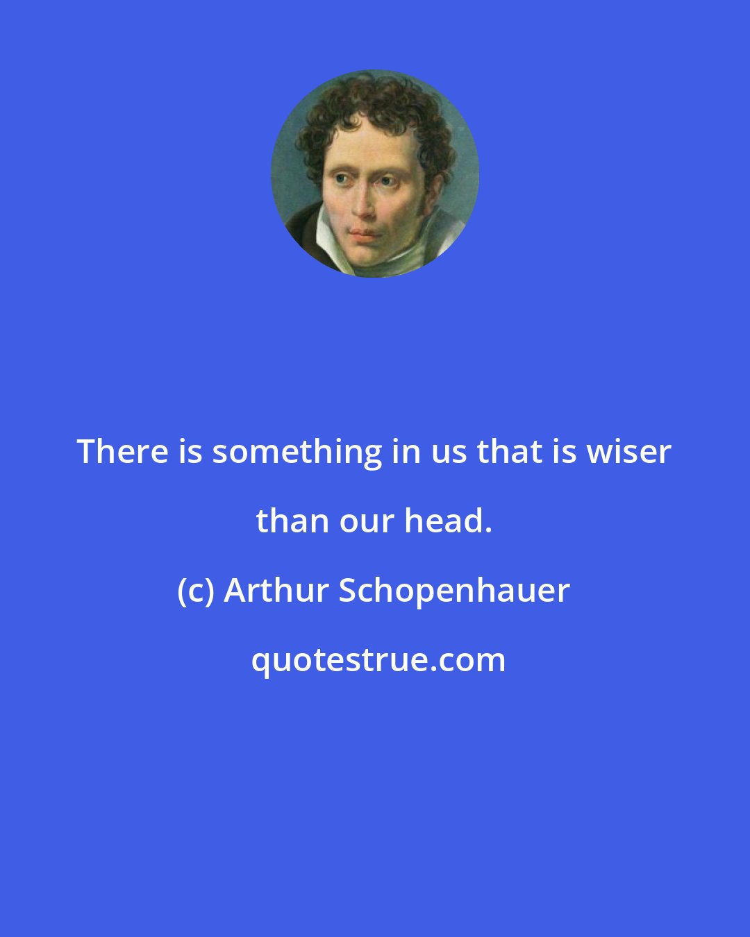 Arthur Schopenhauer: There is something in us that is wiser than our head.