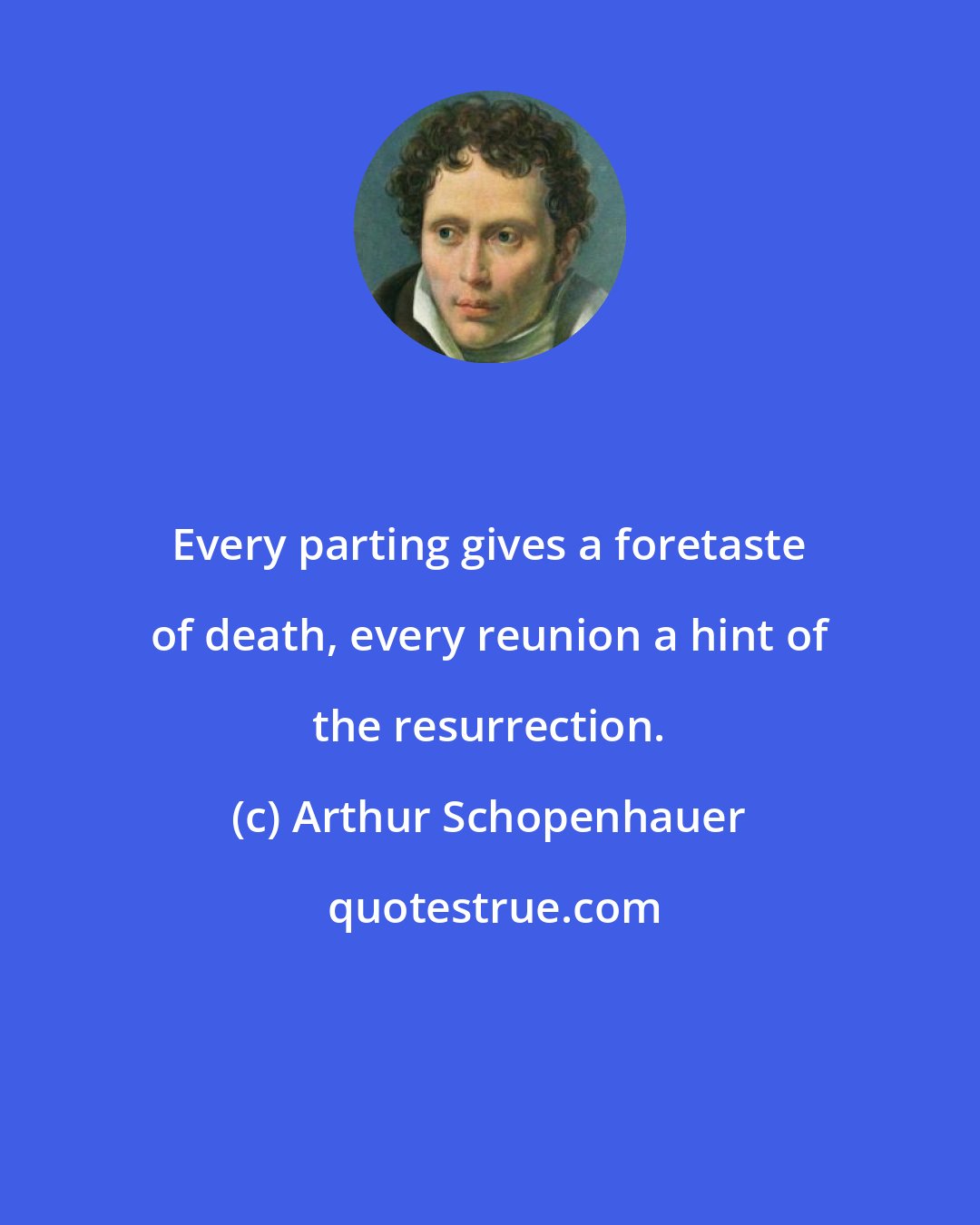 Arthur Schopenhauer: Every parting gives a foretaste of death, every reunion a hint of the resurrection.