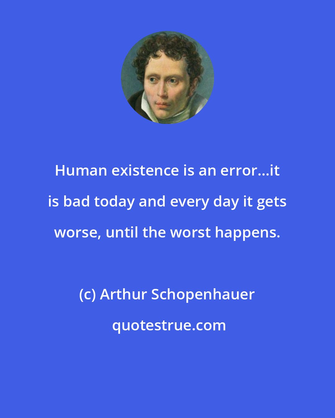 Arthur Schopenhauer: Human existence is an error...it is bad today and every day it gets worse, until the worst happens.