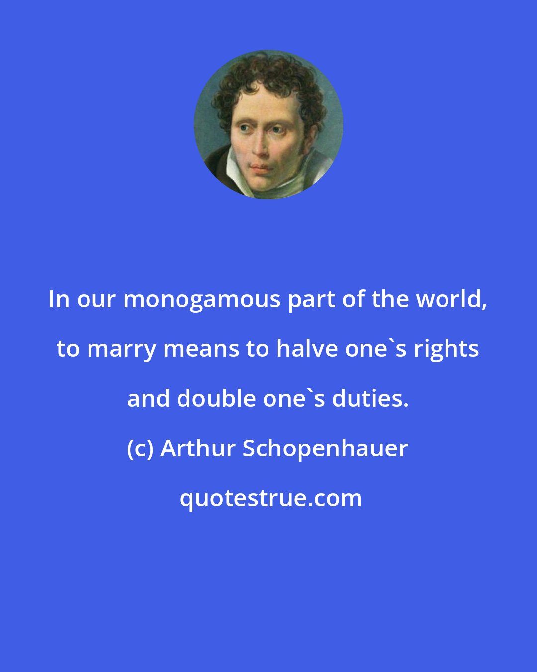 Arthur Schopenhauer: In our monogamous part of the world, to marry means to halve one's rights and double one's duties.