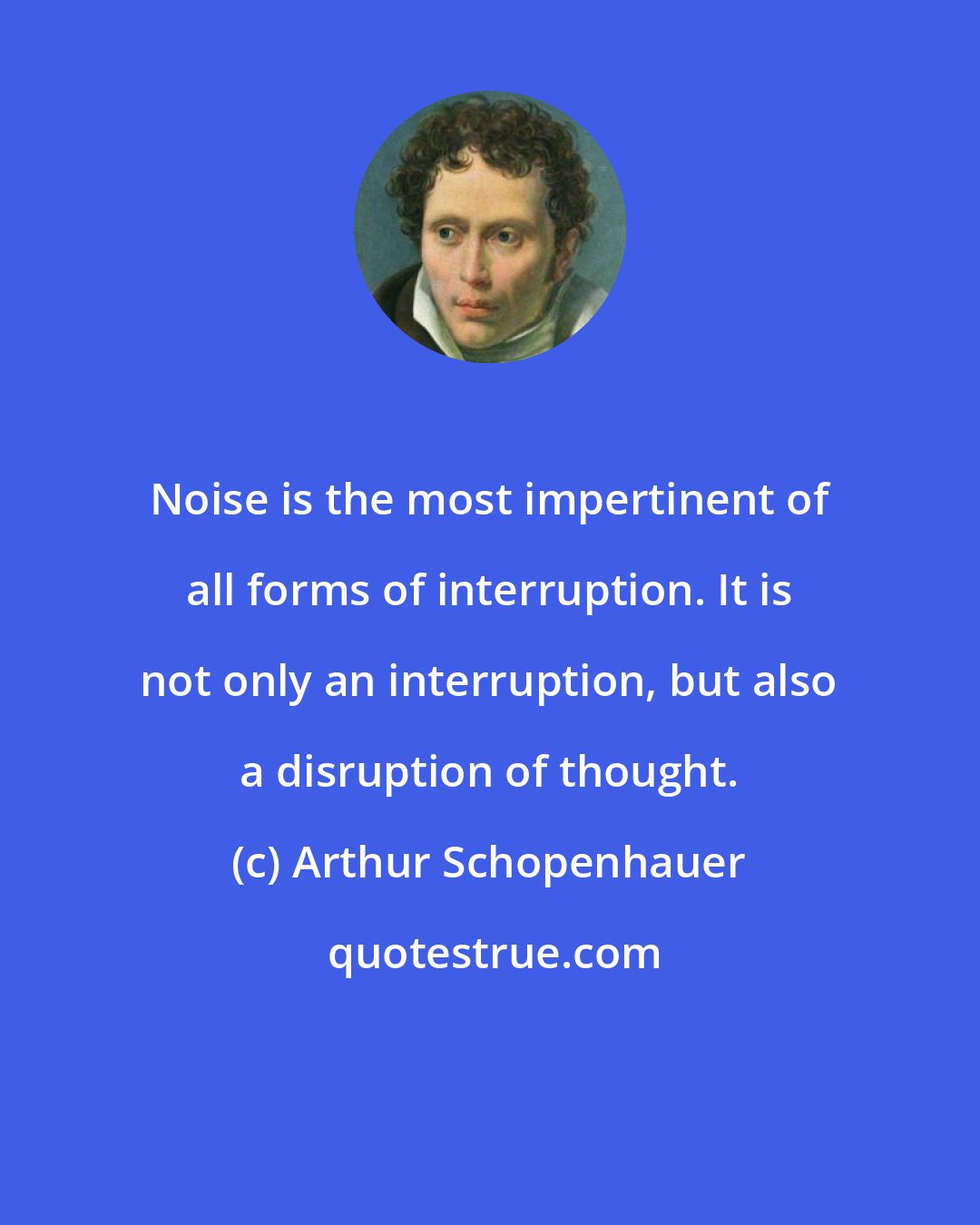 Arthur Schopenhauer: Noise is the most impertinent of all forms of interruption. It is not only an interruption, but also a disruption of thought.