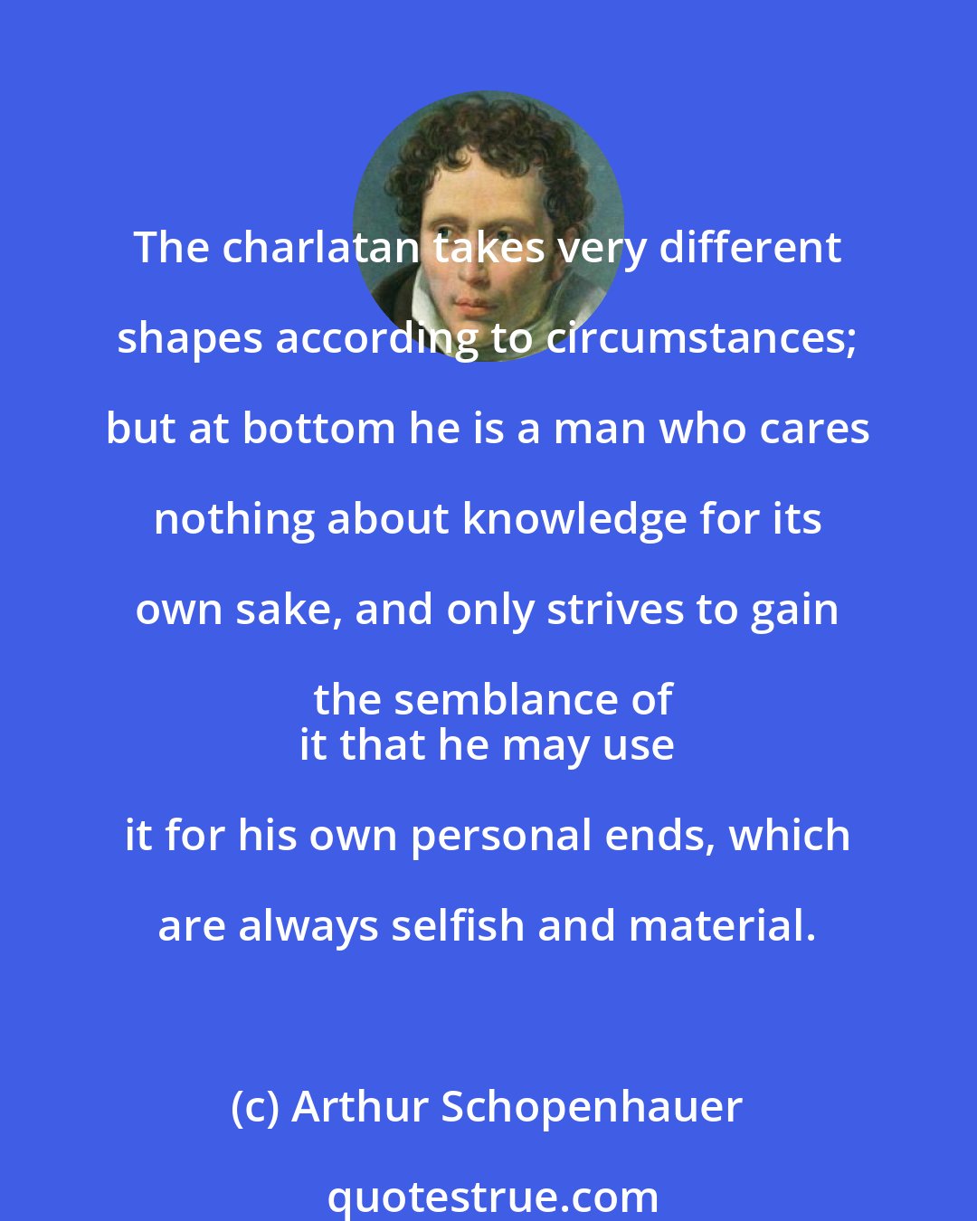 Arthur Schopenhauer: The charlatan takes very different shapes according to circumstances; but at bottom he is a man who cares nothing about knowledge for its own sake, and only strives to gain the semblance of
 it that he may use it for his own personal ends, which are always selfish and material.