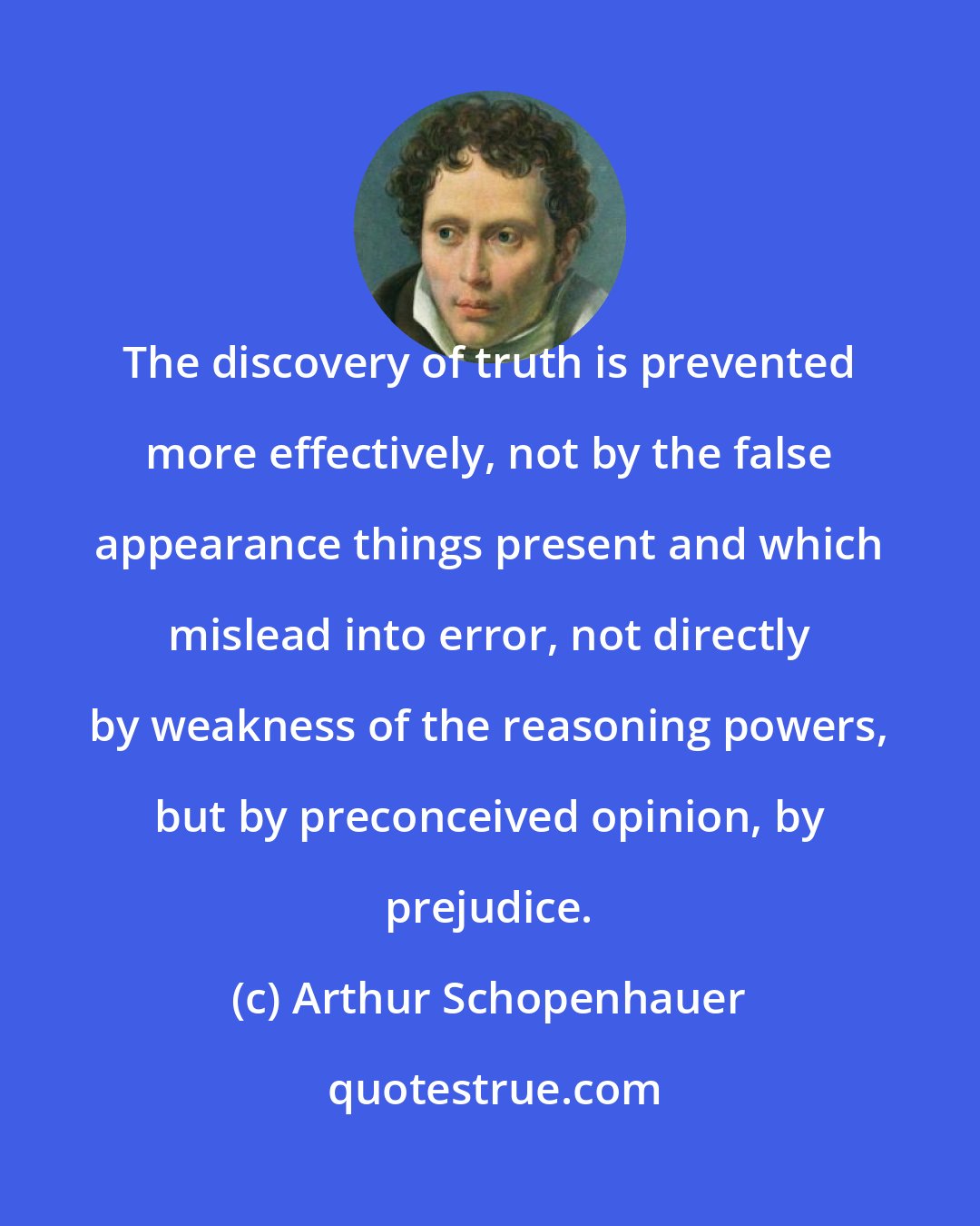 Arthur Schopenhauer: The discovery of truth is prevented more effectively, not by the false appearance things present and which mislead into error, not directly by weakness of the reasoning powers, but by preconceived opinion, by prejudice.