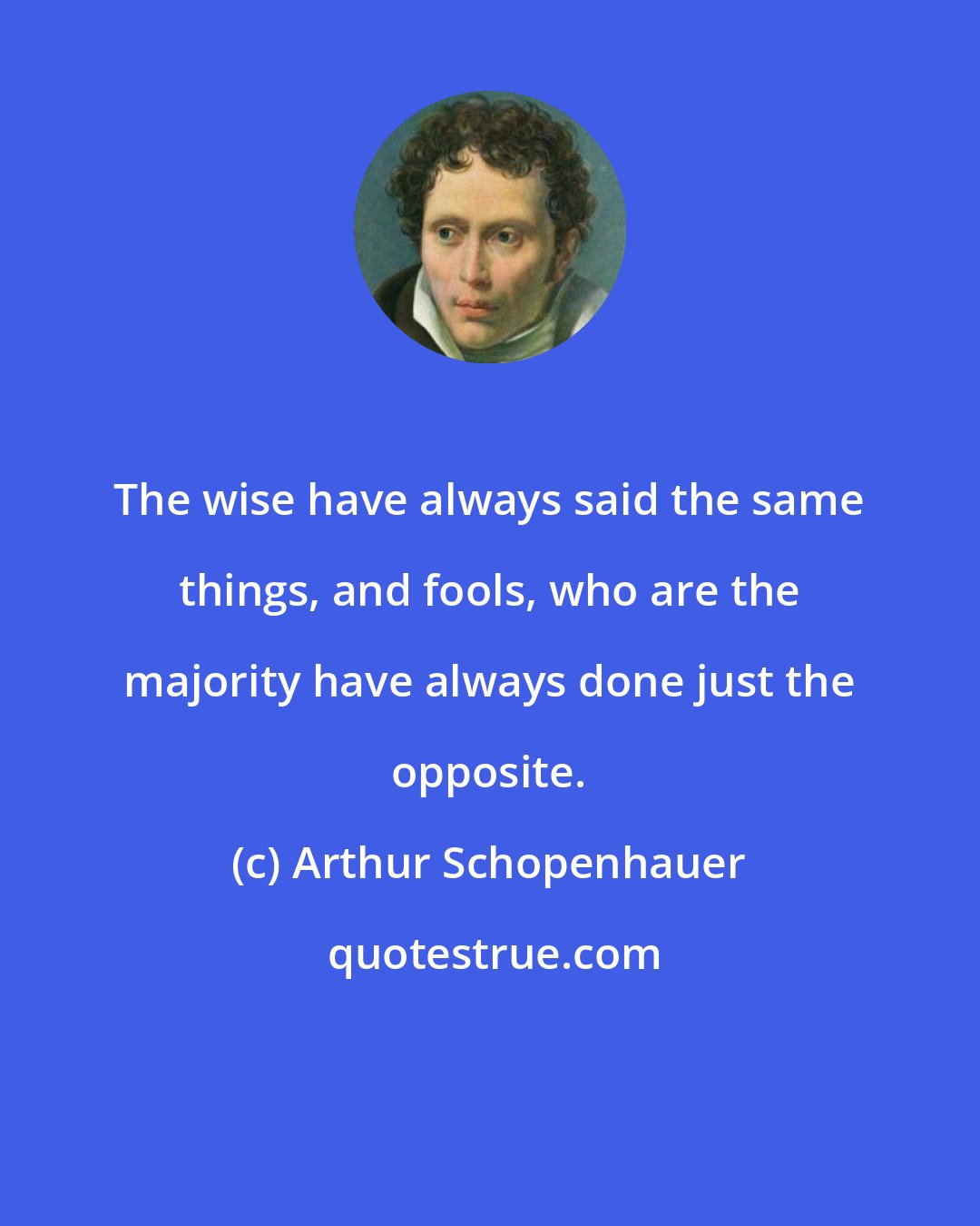 Arthur Schopenhauer: The wise have always said the same things, and fools, who are the majority have always done just the opposite.