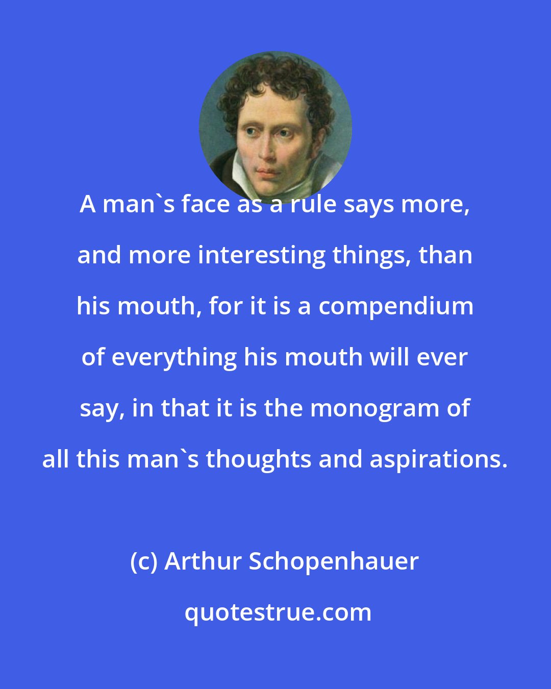 Arthur Schopenhauer: A man's face as a rule says more, and more interesting things, than his mouth, for it is a compendium of everything his mouth will ever say, in that it is the monogram of all this man's thoughts and aspirations.