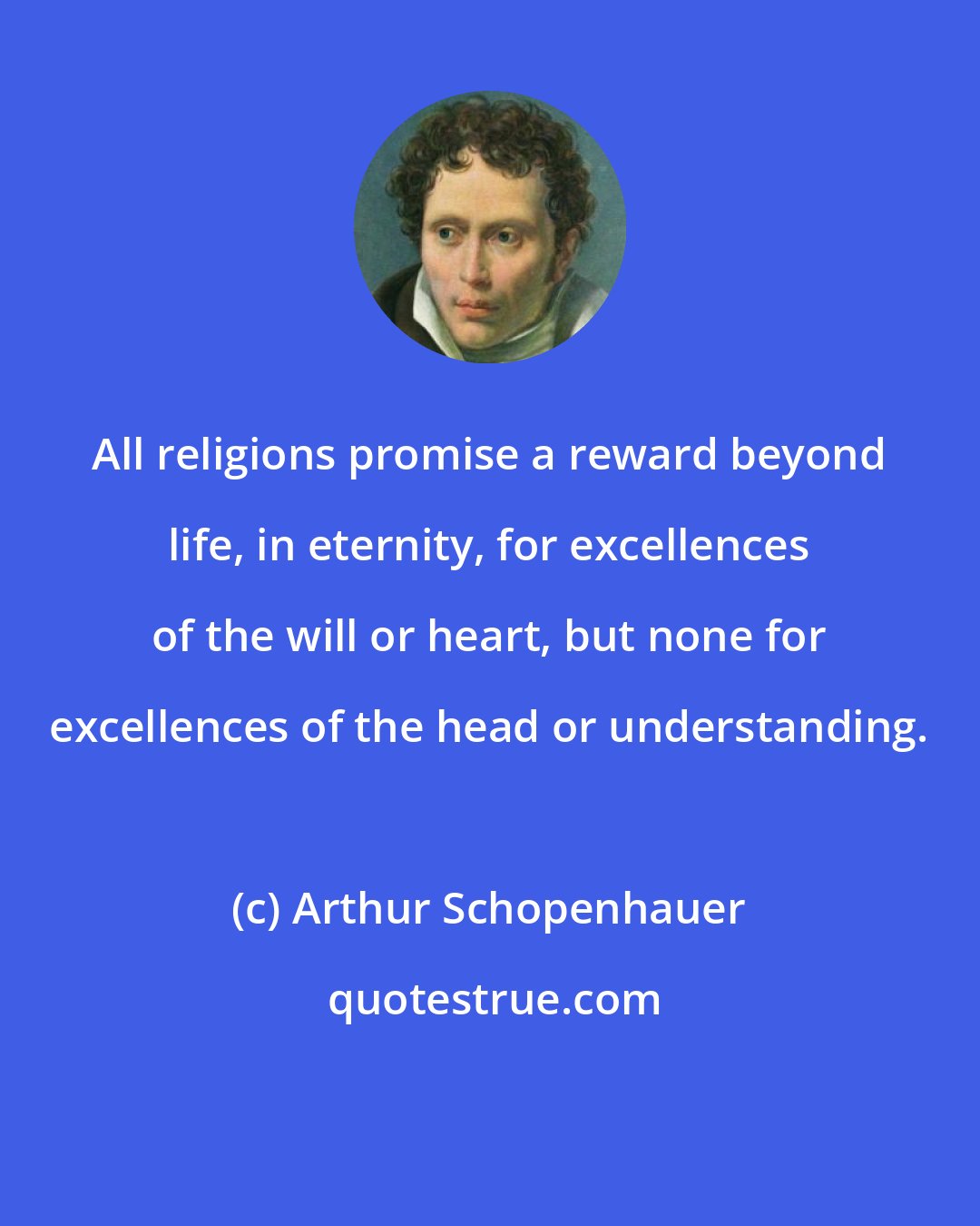 Arthur Schopenhauer: All religions promise a reward beyond life, in eternity, for excellences of the will or heart, but none for excellences of the head or understanding.