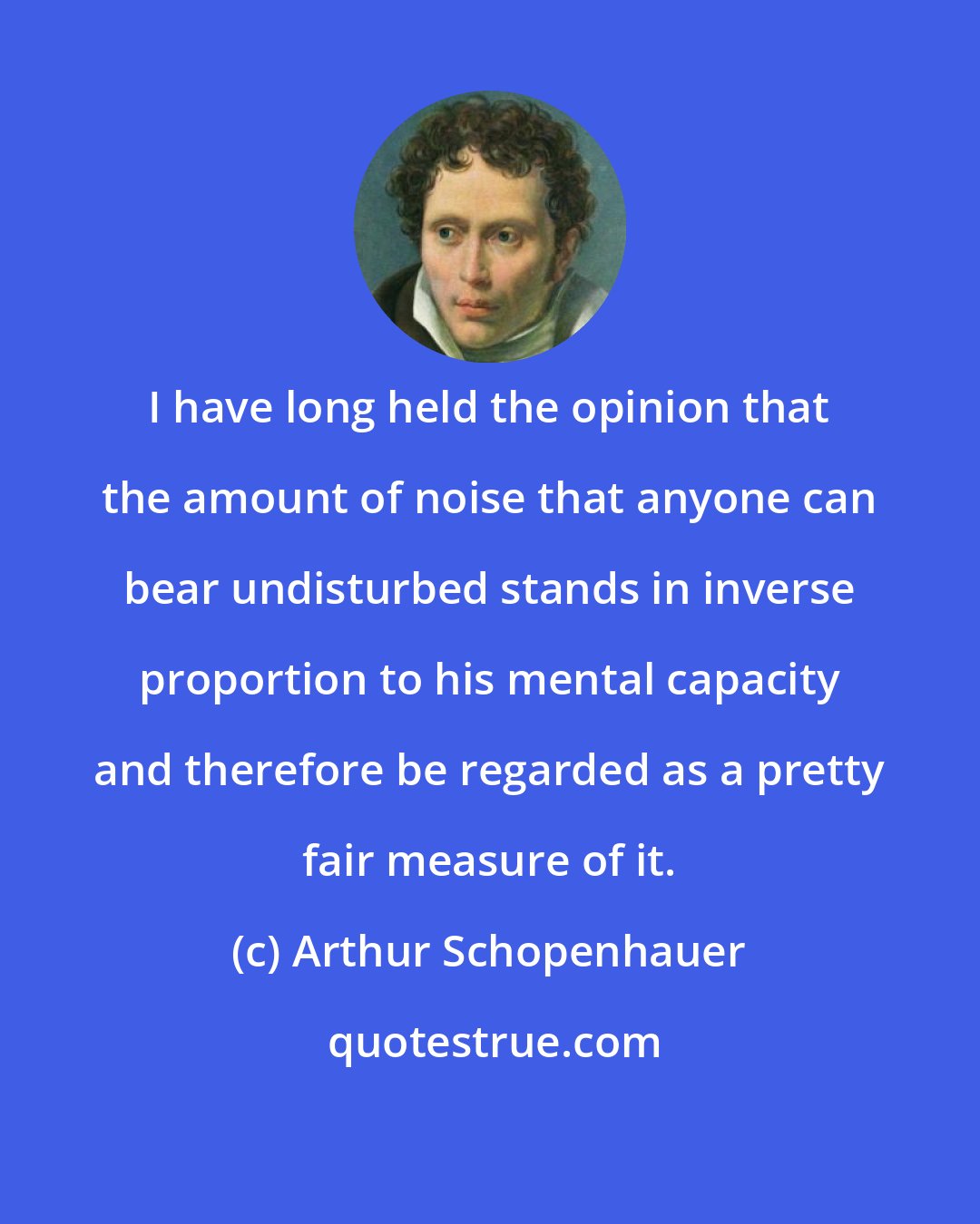 Arthur Schopenhauer: I have long held the opinion that the amount of noise that anyone can bear undisturbed stands in inverse proportion to his mental capacity and therefore be regarded as a pretty fair measure of it.