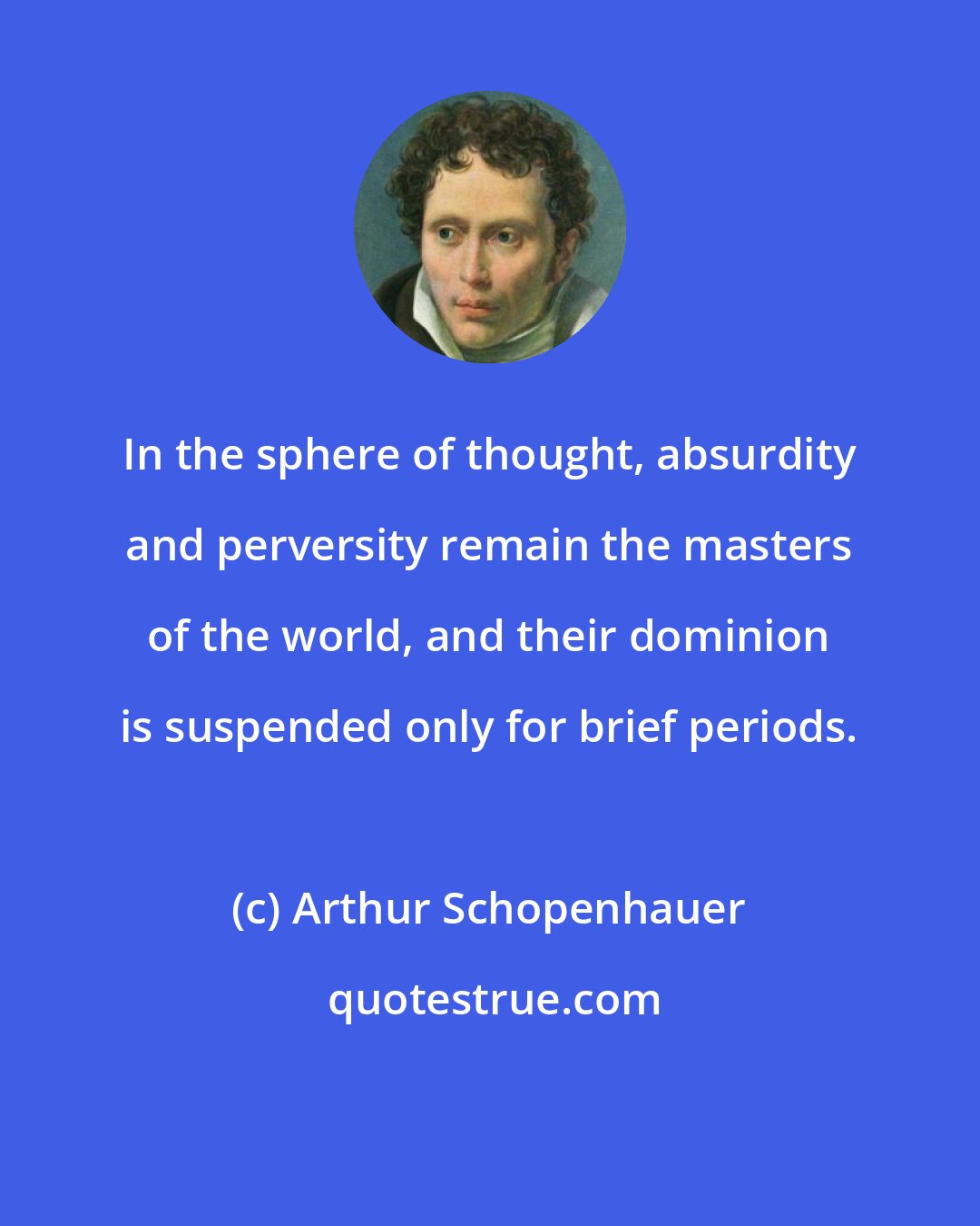 Arthur Schopenhauer: In the sphere of thought, absurdity and perversity remain the masters of the world, and their dominion is suspended only for brief periods.