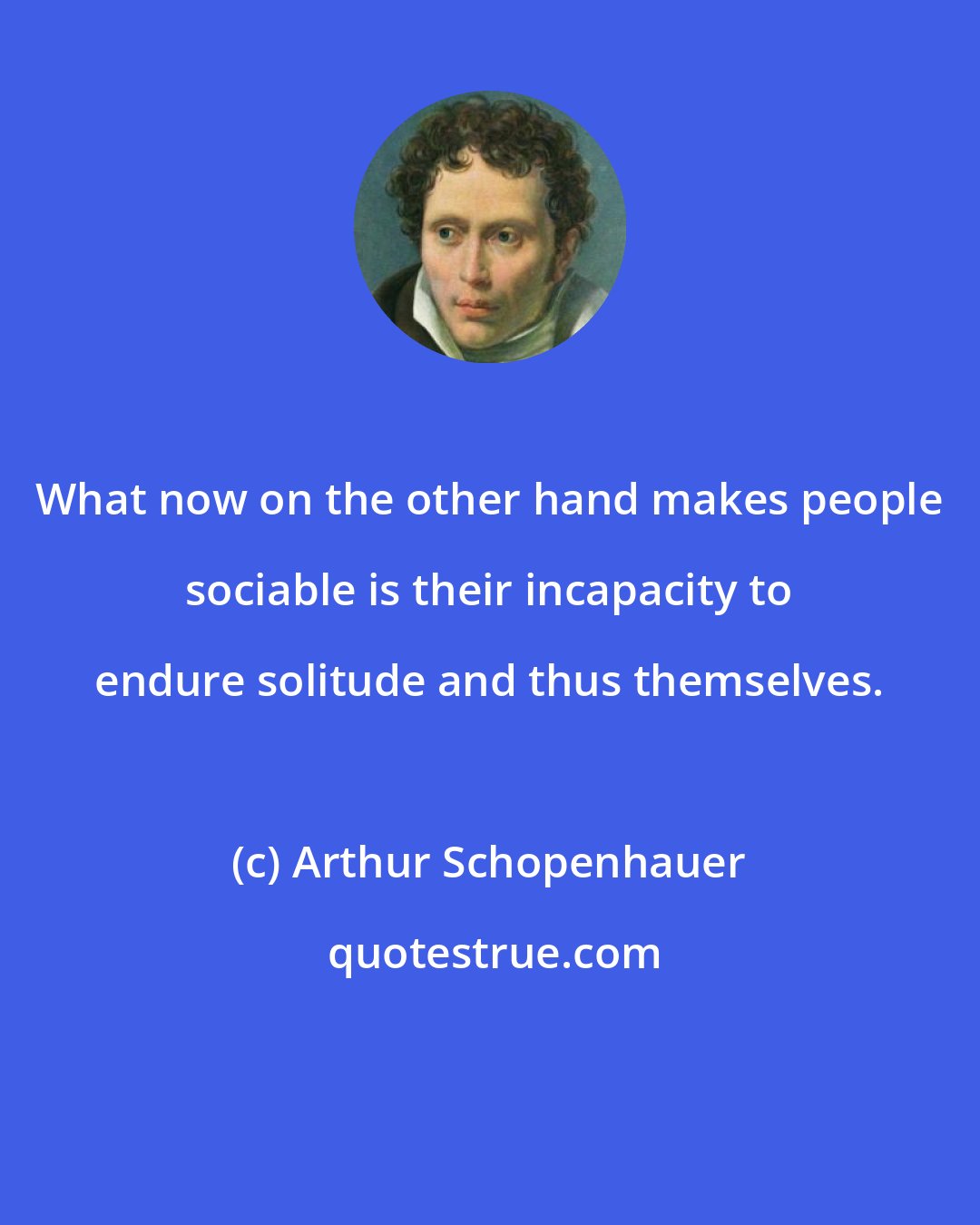 Arthur Schopenhauer: What now on the other hand makes people sociable is their incapacity to endure solitude and thus themselves.