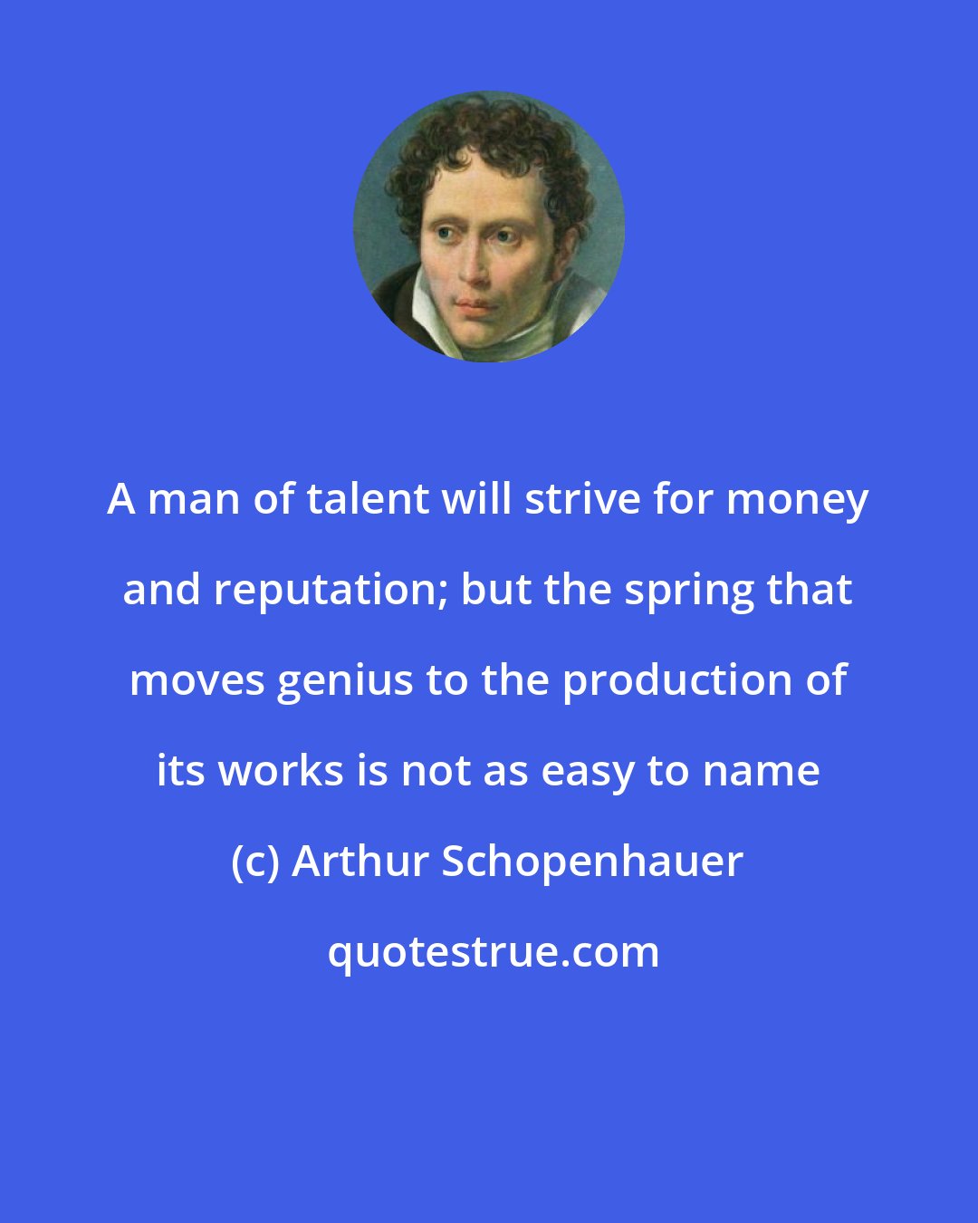 Arthur Schopenhauer: A man of talent will strive for money and reputation; but the spring that moves genius to the production of its works is not as easy to name