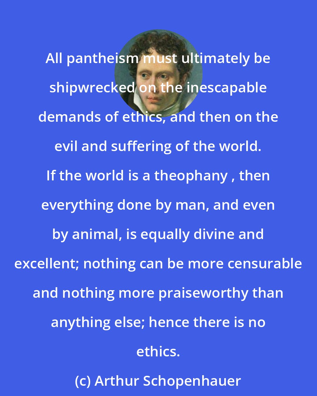 Arthur Schopenhauer: All pantheism must ultimately be shipwrecked on the inescapable demands of ethics, and then on the evil and suffering of the world. If the world is a theophany , then everything done by man, and even by animal, is equally divine and excellent; nothing can be more censurable and nothing more praiseworthy than anything else; hence there is no ethics.