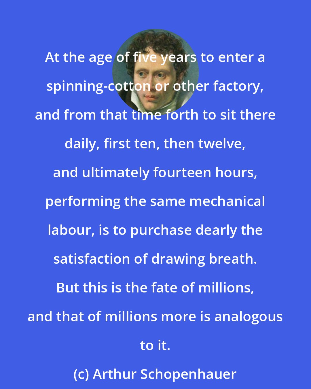 Arthur Schopenhauer: At the age of five years to enter a spinning-cotton or other factory, and from that time forth to sit there daily, first ten, then twelve, and ultimately fourteen hours, performing the same mechanical labour, is to purchase dearly the satisfaction of drawing breath. But this is the fate of millions, and that of millions more is analogous to it.
