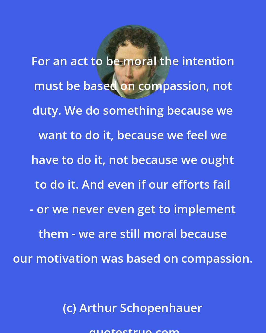 Arthur Schopenhauer: For an act to be moral the intention must be based on compassion, not duty. We do something because we want to do it, because we feel we have to do it, not because we ought to do it. And even if our efforts fail - or we never even get to implement them - we are still moral because our motivation was based on compassion.