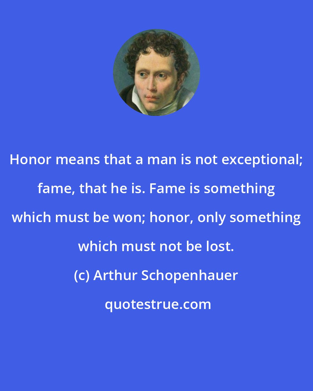 Arthur Schopenhauer: Honor means that a man is not exceptional; fame, that he is. Fame is something which must be won; honor, only something which must not be lost.