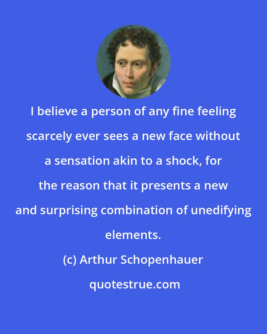 Arthur Schopenhauer: I believe a person of any fine feeling scarcely ever sees a new face without a sensation akin to a shock, for the reason that it presents a new and surprising combination of unedifying elements.