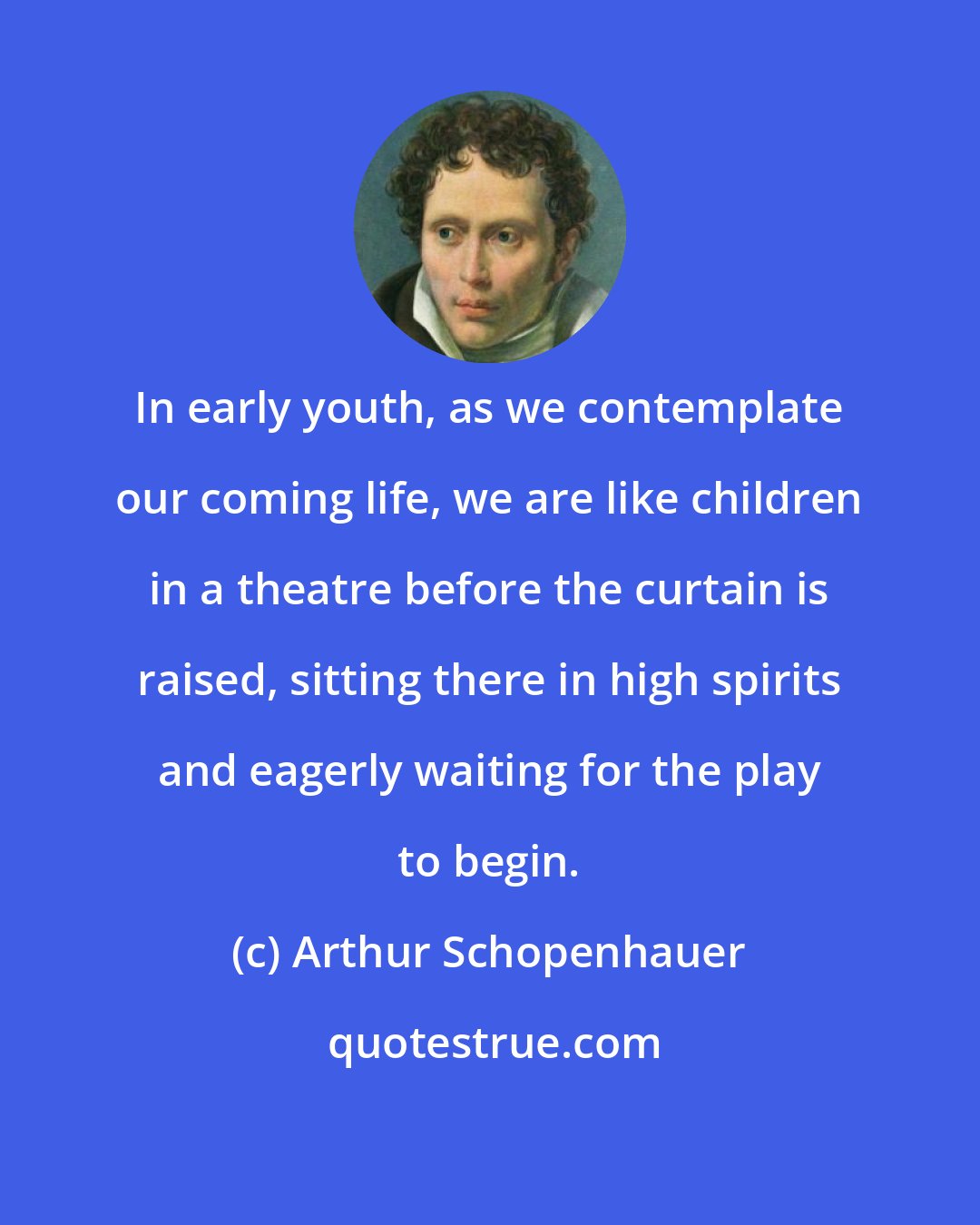 Arthur Schopenhauer: In early youth, as we contemplate our coming life, we are like children in a theatre before the curtain is raised, sitting there in high spirits and eagerly waiting for the play to begin.