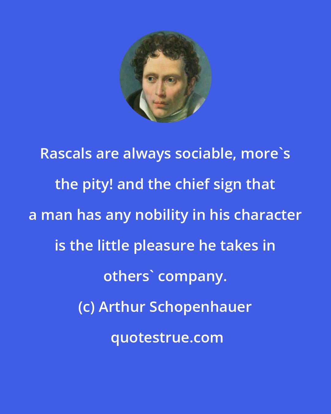 Arthur Schopenhauer: Rascals are always sociable, more's the pity! and the chief sign that a man has any nobility in his character is the little pleasure he takes in others' company.