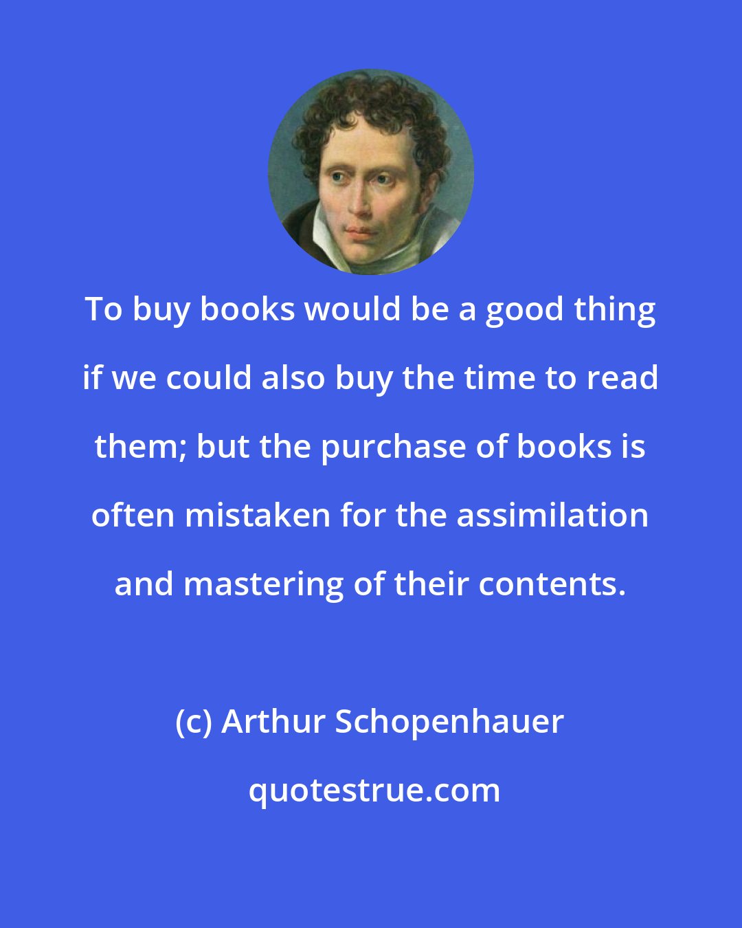 Arthur Schopenhauer: To buy books would be a good thing if we could also buy the time to read them; but the purchase of books is often mistaken for the assimilation and mastering of their contents.