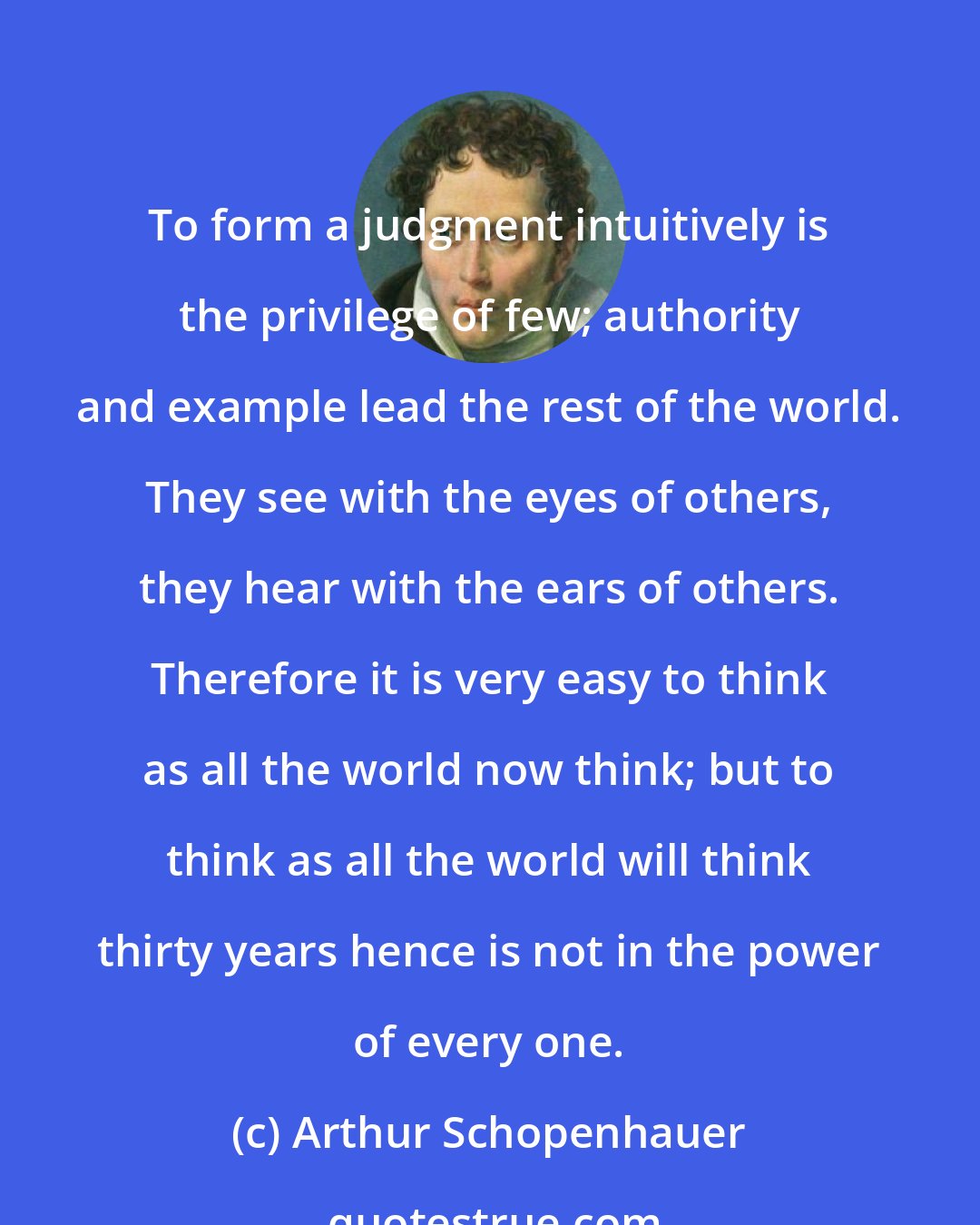 Arthur Schopenhauer: To form a judgment intuitively is the privilege of few; authority and example lead the rest of the world. They see with the eyes of others, they hear with the ears of others. Therefore it is very easy to think as all the world now think; but to think as all the world will think thirty years hence is not in the power of every one.