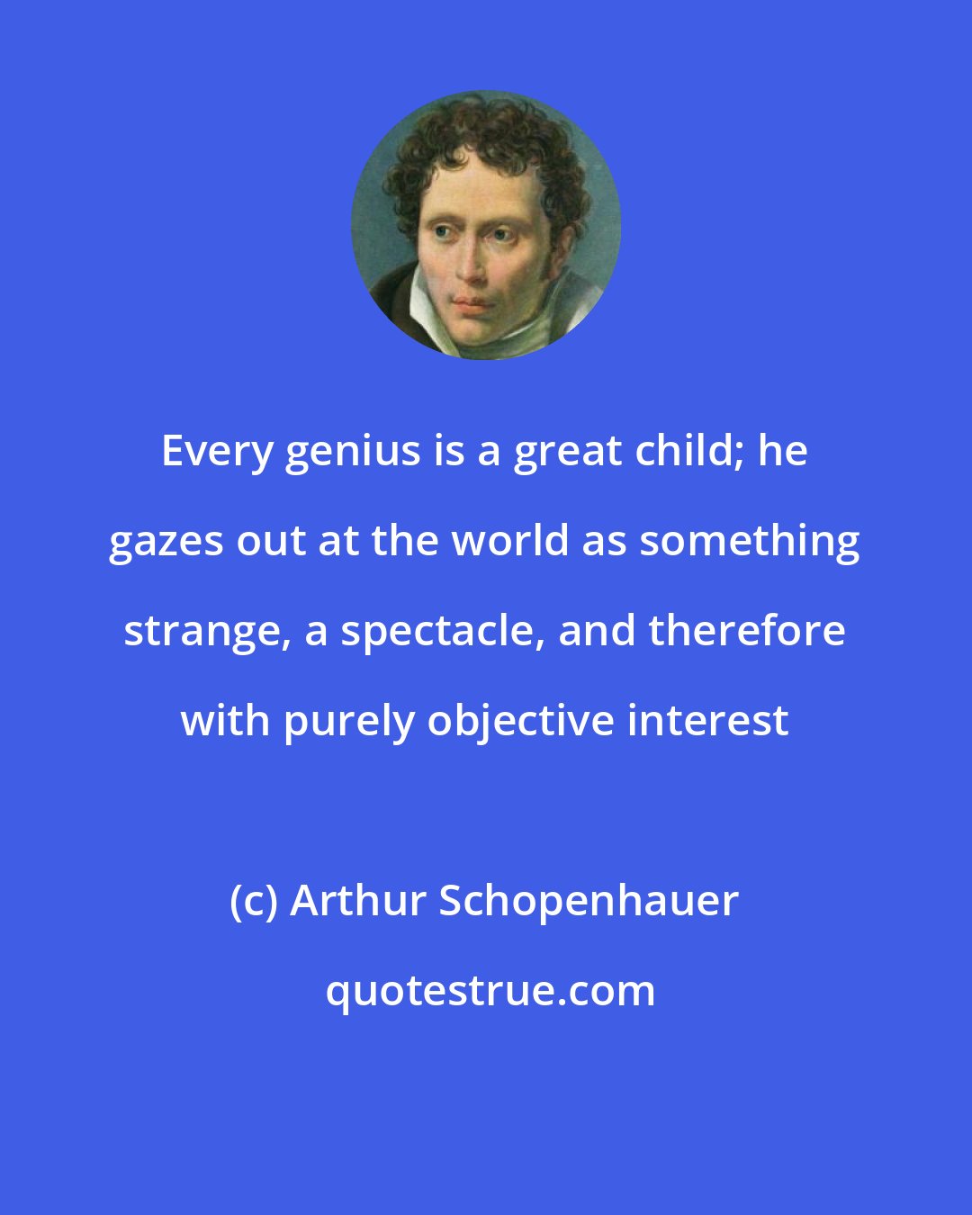 Arthur Schopenhauer: Every genius is a great child; he gazes out at the world as something strange, a spectacle, and therefore with purely objective interest