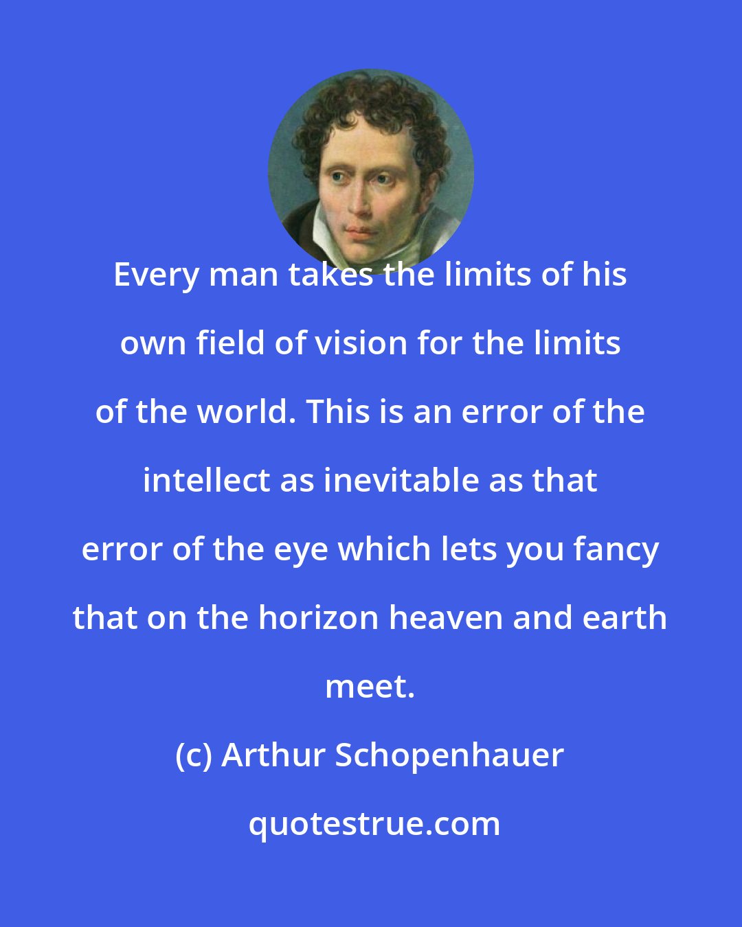 Arthur Schopenhauer: Every man takes the limits of his own field of vision for the limits of the world. This is an error of the intellect as inevitable as that error of the eye which lets you fancy that on the horizon heaven and earth meet.