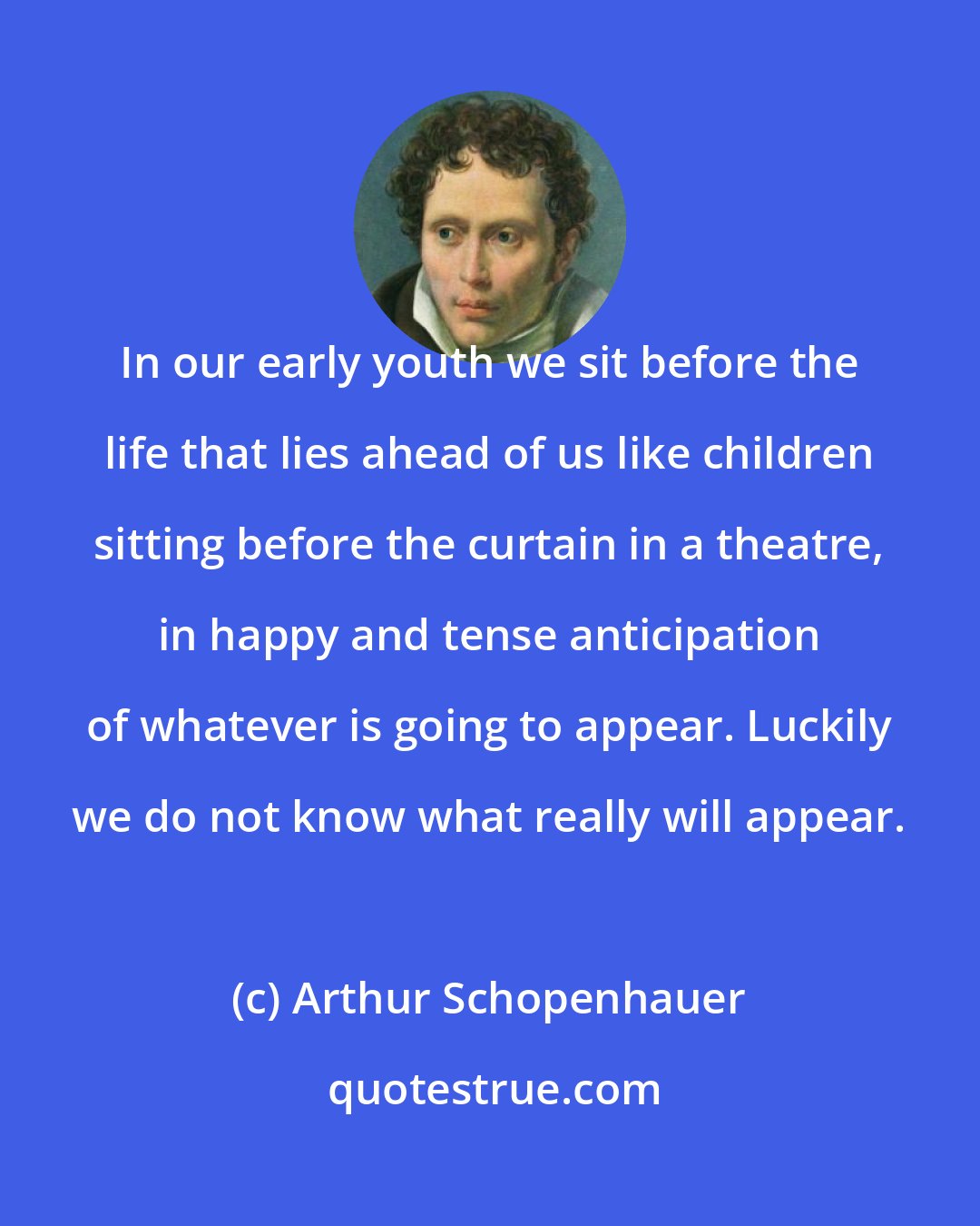 Arthur Schopenhauer: In our early youth we sit before the life that lies ahead of us like children sitting before the curtain in a theatre, in happy and tense anticipation of whatever is going to appear. Luckily we do not know what really will appear.