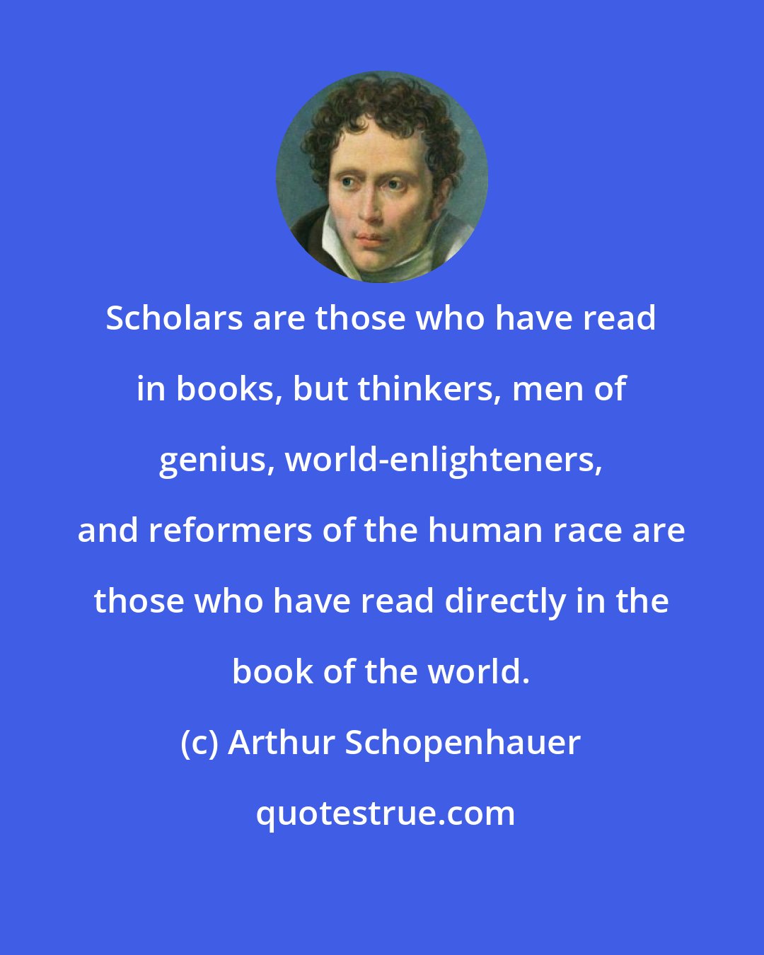 Arthur Schopenhauer: Scholars are those who have read in books, but thinkers, men of genius, world-enlighteners, and reformers of the human race are those who have read directly in the book of the world.