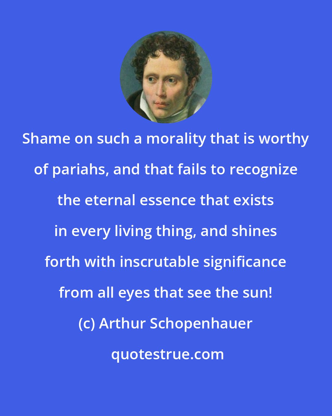 Arthur Schopenhauer: Shame on such a morality that is worthy of pariahs, and that fails to recognize the eternal essence that exists in every living thing, and shines forth with inscrutable significance from all eyes that see the sun!