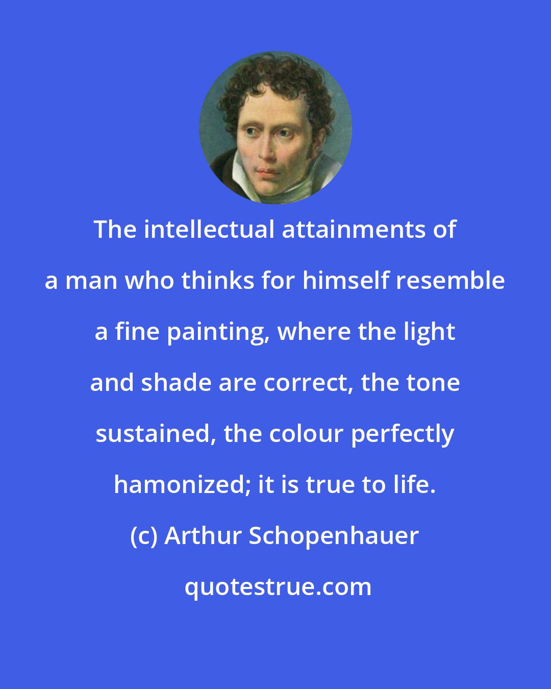 Arthur Schopenhauer: The intellectual attainments of a man who thinks for himself resemble a fine painting, where the light and shade are correct, the tone sustained, the colour perfectly hamonized; it is true to life.