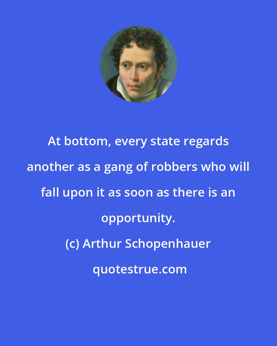 Arthur Schopenhauer: At bottom, every state regards another as a gang of robbers who will fall upon it as soon as there is an opportunity.
