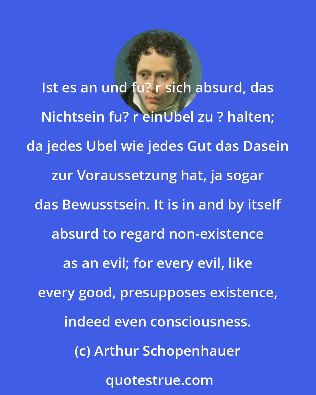 Arthur Schopenhauer: Ist es an und fu? r sich absurd, das Nichtsein fu? r einUbel zu ? halten; da jedes Ubel wie jedes Gut das Dasein zur Voraussetzung hat, ja sogar das Bewusstsein. It is in and by itself absurd to regard non-existence as an evil; for every evil, like every good, presupposes existence, indeed even consciousness.
