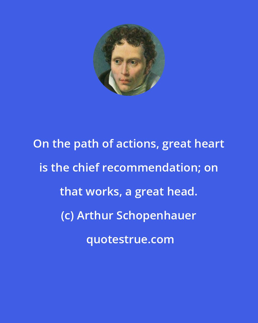 Arthur Schopenhauer: On the path of actions, great heart is the chief recommendation; on that works, a great head.