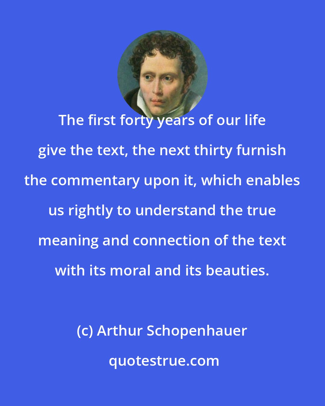 Arthur Schopenhauer: The first forty years of our life give the text, the next thirty furnish the commentary upon it, which enables us rightly to understand the true meaning and connection of the text with its moral and its beauties.