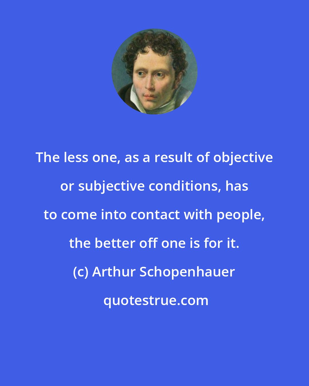 Arthur Schopenhauer: The less one, as a result of objective or subjective conditions, has to come into contact with people, the better off one is for it.