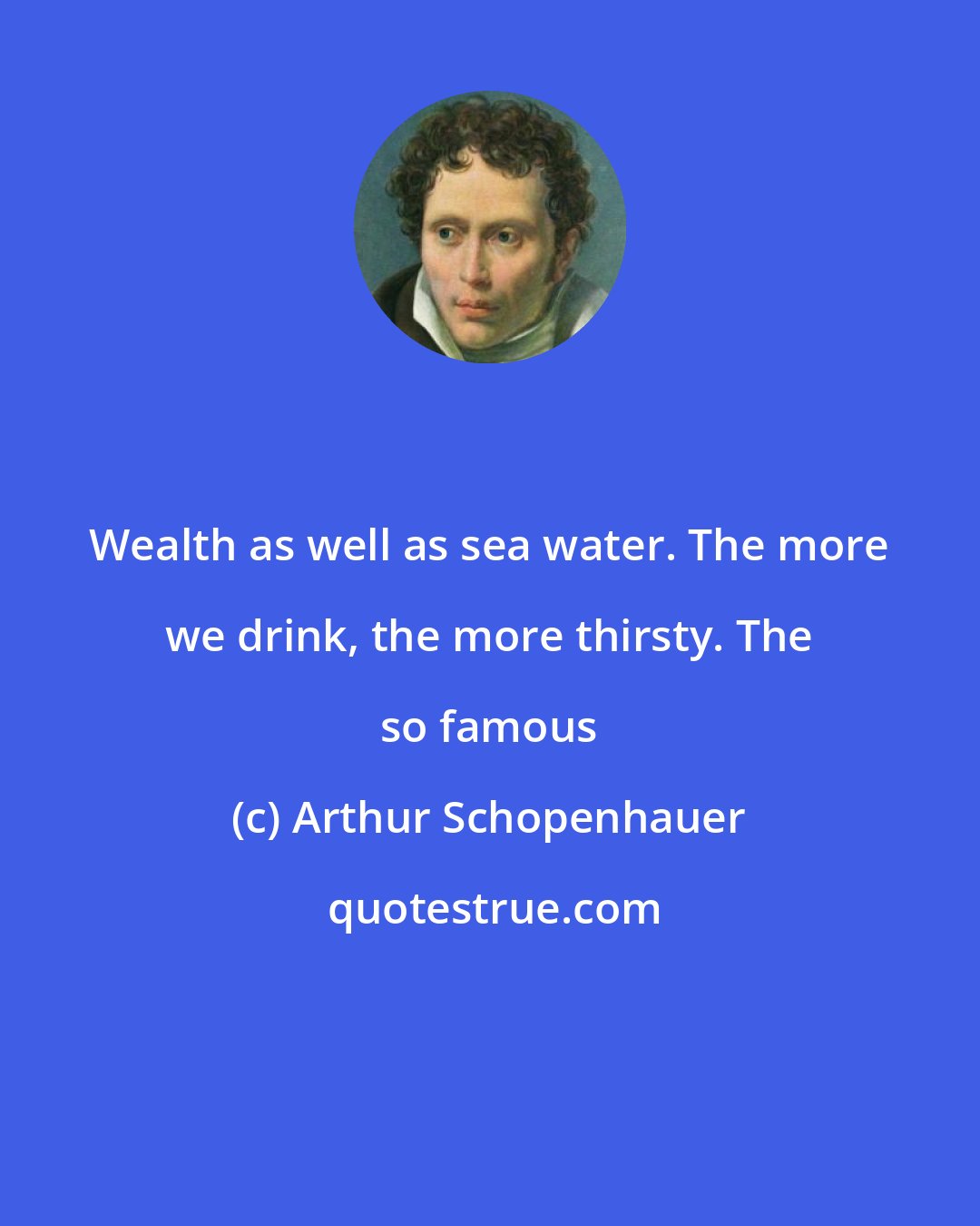 Arthur Schopenhauer: Wealth as well as sea water. The more we drink, the more thirsty. The so famous