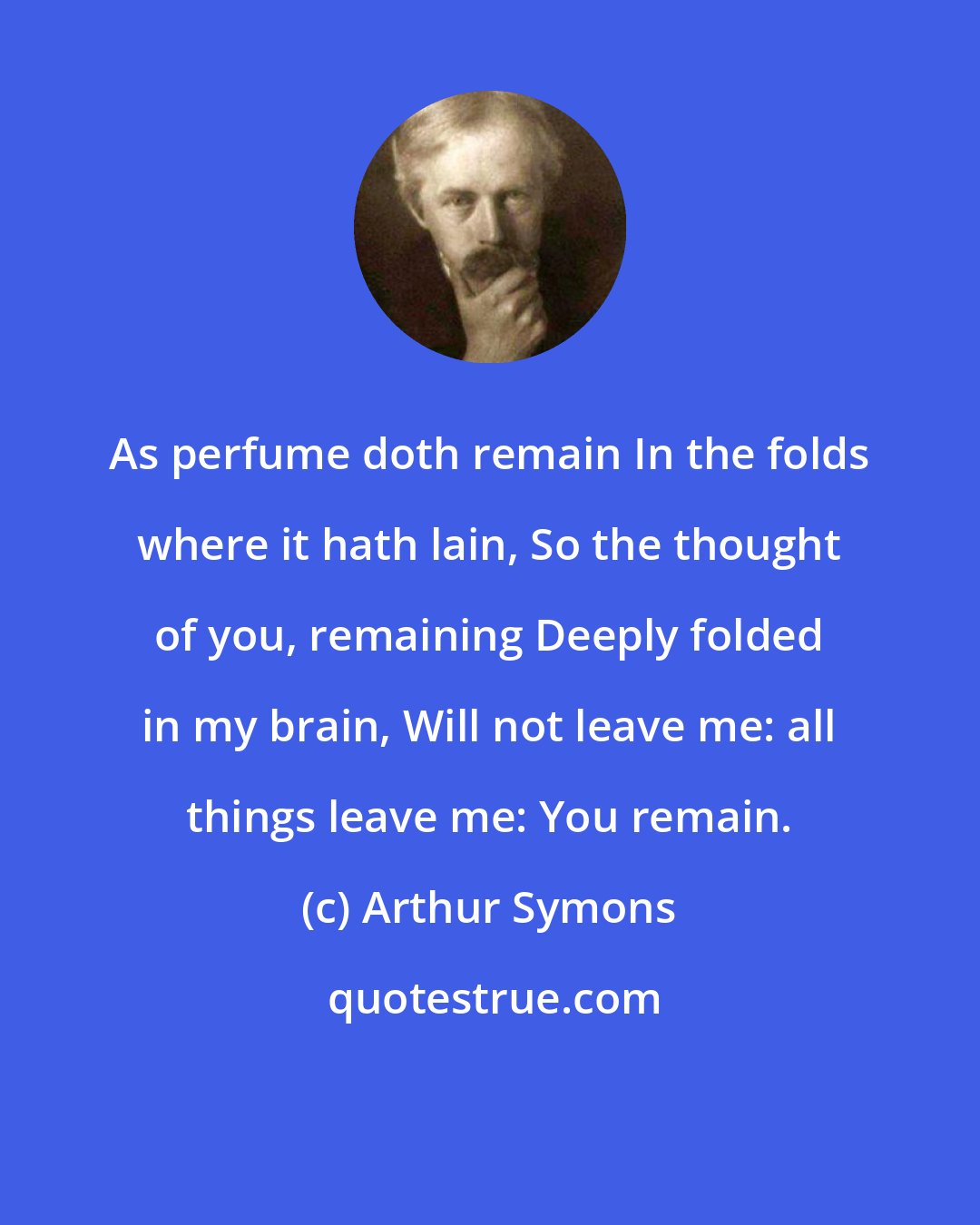 Arthur Symons: As perfume doth remain In the folds where it hath lain, So the thought of you, remaining Deeply folded in my brain, Will not leave me: all things leave me: You remain.