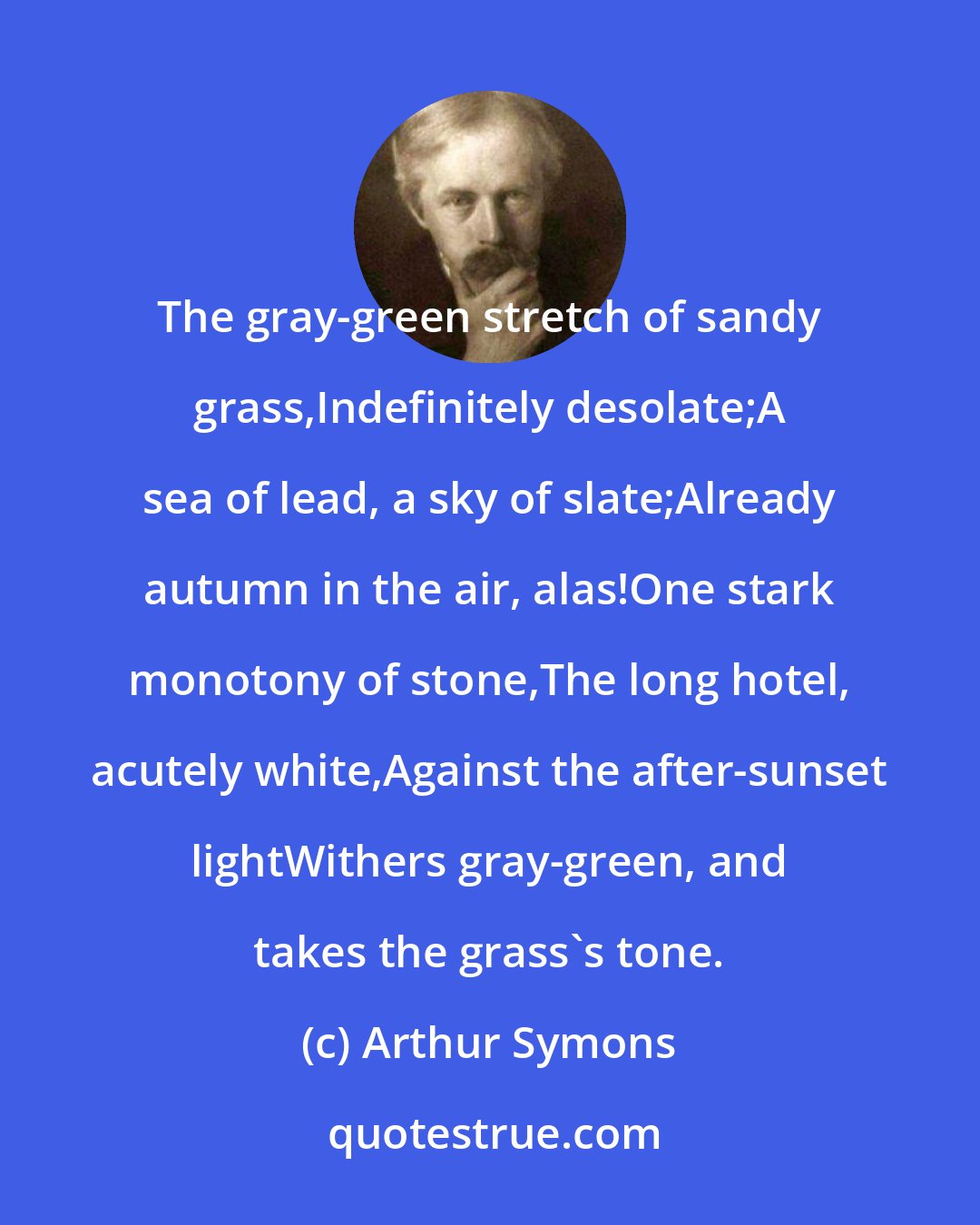 Arthur Symons: The gray-green stretch of sandy grass,Indefinitely desolate;A sea of lead, a sky of slate;Already autumn in the air, alas!One stark monotony of stone,The long hotel, acutely white,Against the after-sunset lightWithers gray-green, and takes the grass's tone.