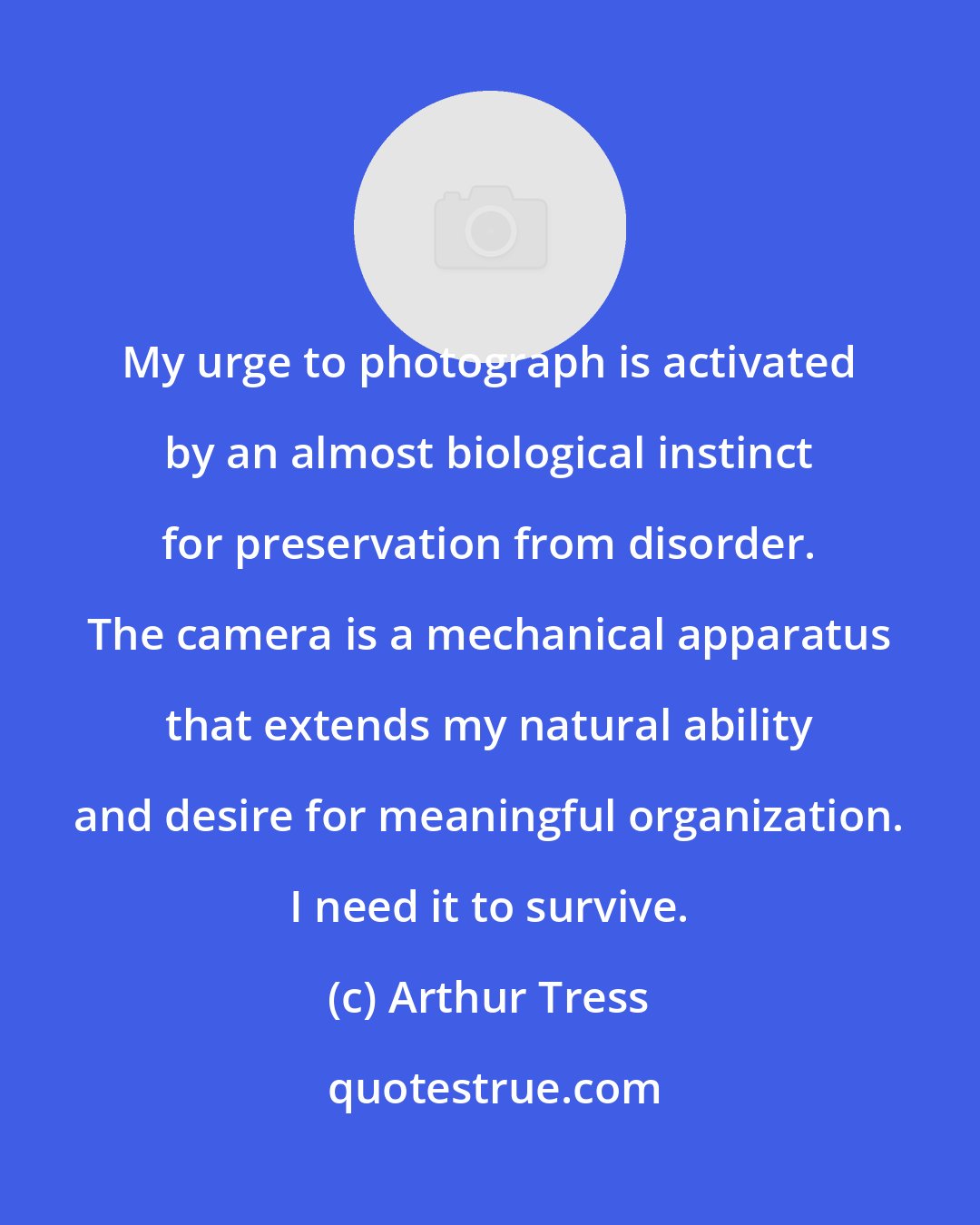Arthur Tress: My urge to photograph is activated by an almost biological instinct for preservation from disorder. The camera is a mechanical apparatus that extends my natural ability and desire for meaningful organization. I need it to survive.