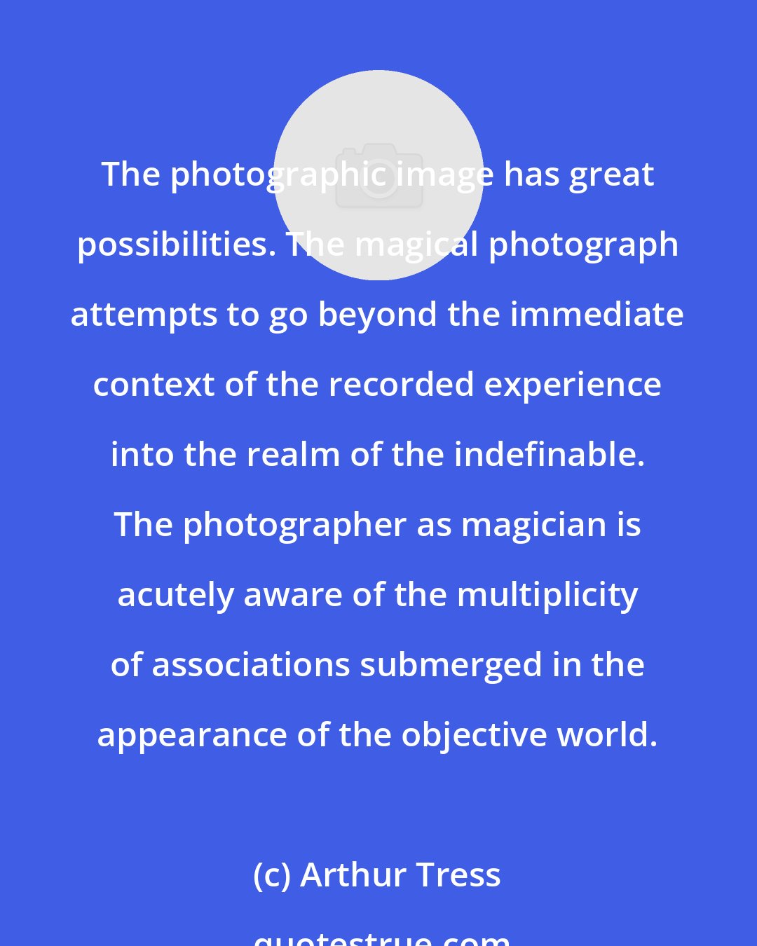 Arthur Tress: The photographic image has great possibilities. The magical photograph attempts to go beyond the immediate context of the recorded experience into the realm of the indefinable. The photographer as magician is acutely aware of the multiplicity of associations submerged in the appearance of the objective world.