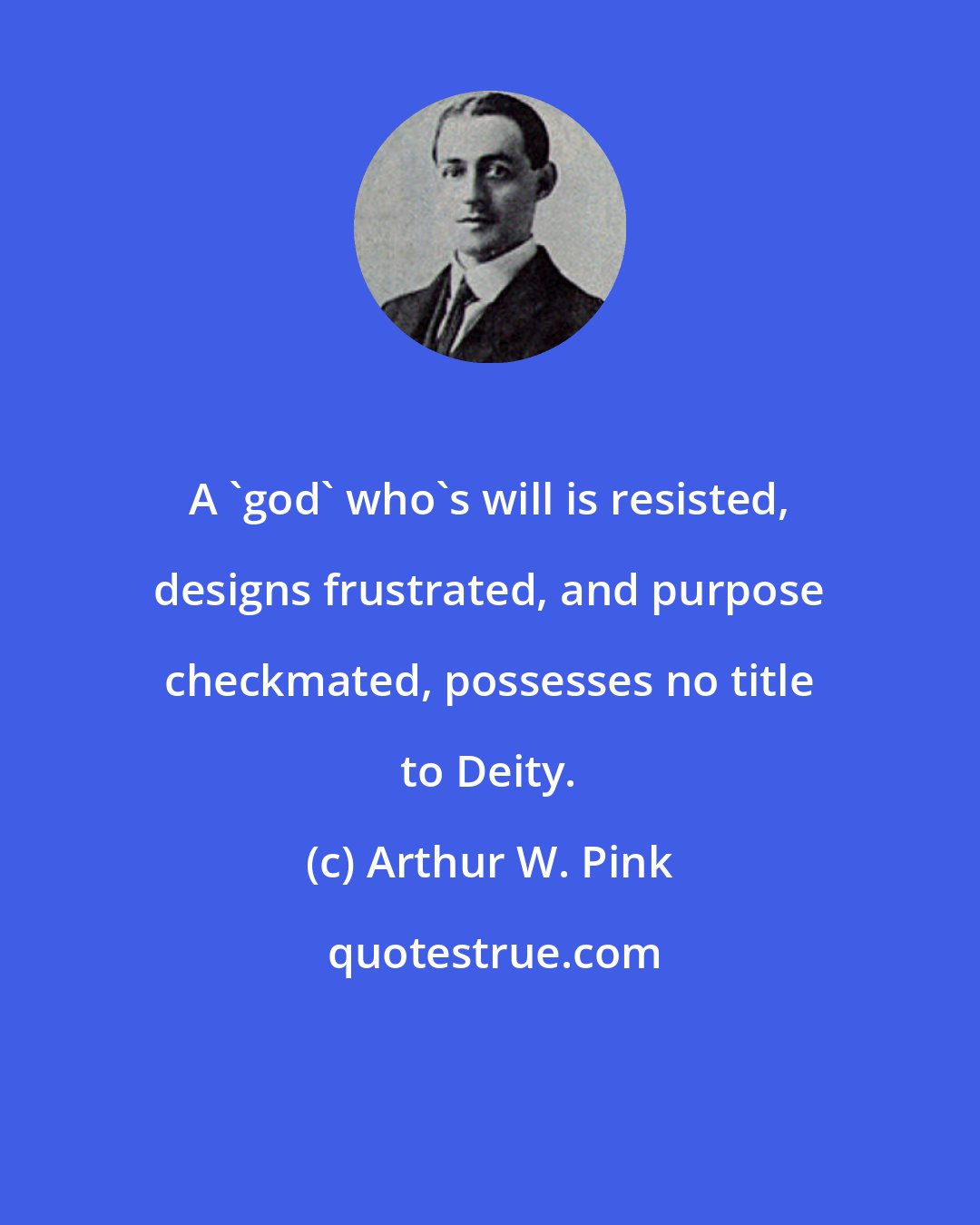 Arthur W. Pink: A 'god' who's will is resisted, designs frustrated, and purpose checkmated, possesses no title to Deity.