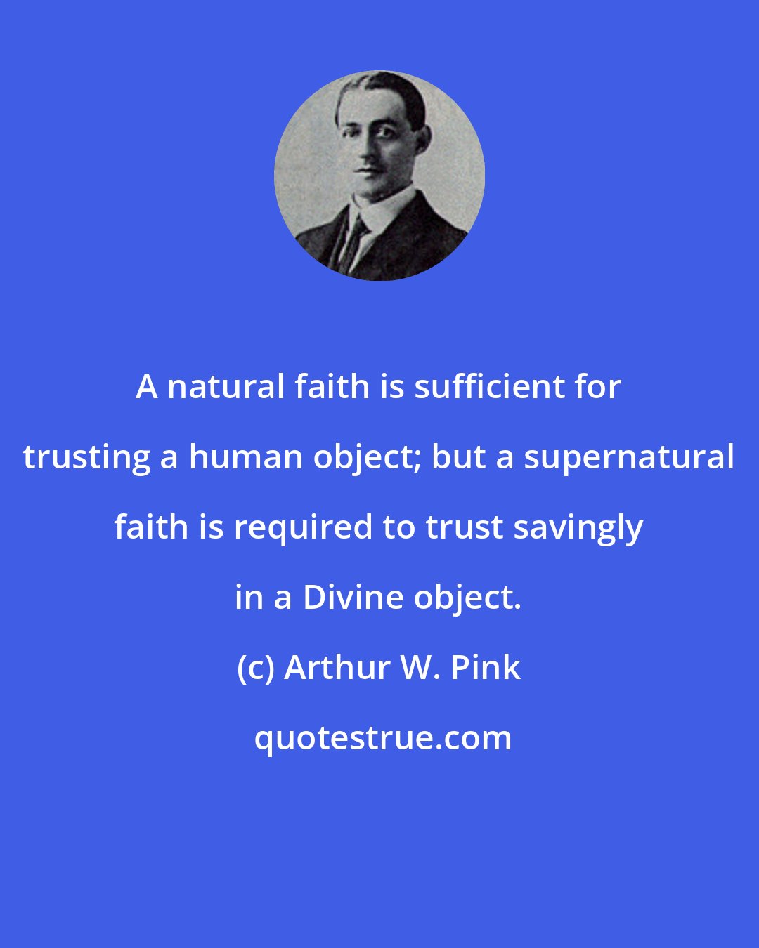 Arthur W. Pink: A natural faith is sufficient for trusting a human object; but a supernatural faith is required to trust savingly in a Divine object.