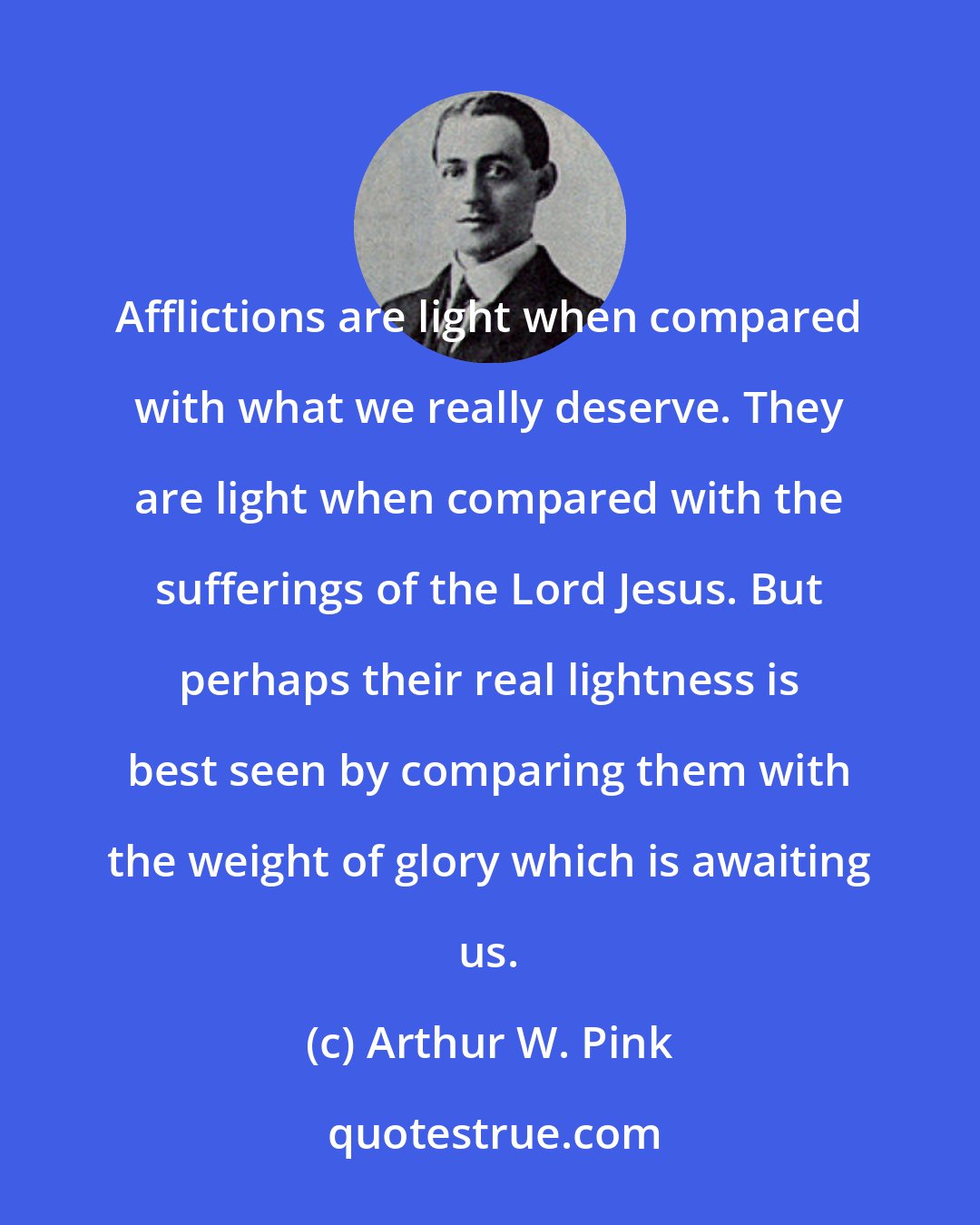 Arthur W. Pink: Afflictions are light when compared with what we really deserve. They are light when compared with the sufferings of the Lord Jesus. But perhaps their real lightness is best seen by comparing them with the weight of glory which is awaiting us.