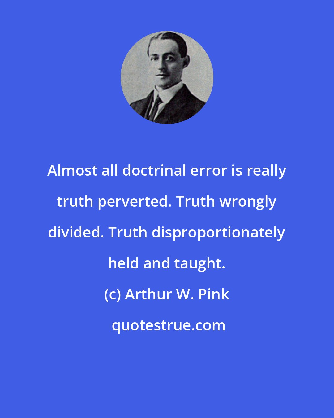 Arthur W. Pink: Almost all doctrinal error is really truth perverted. Truth wrongly divided. Truth disproportionately held and taught.