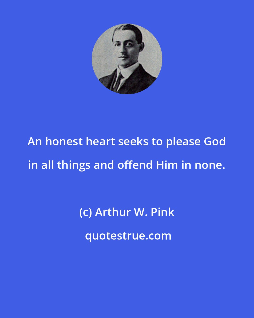 Arthur W. Pink: An honest heart seeks to please God in all things and offend Him in none.