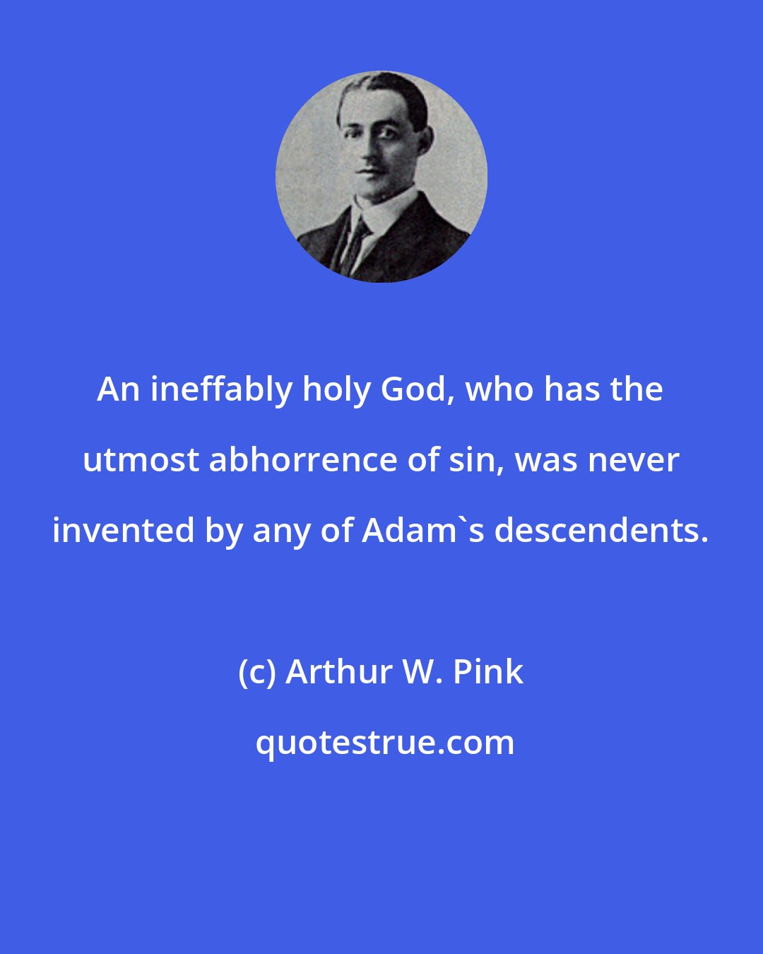 Arthur W. Pink: An ineffably holy God, who has the utmost abhorrence of sin, was never invented by any of Adam's descendents.