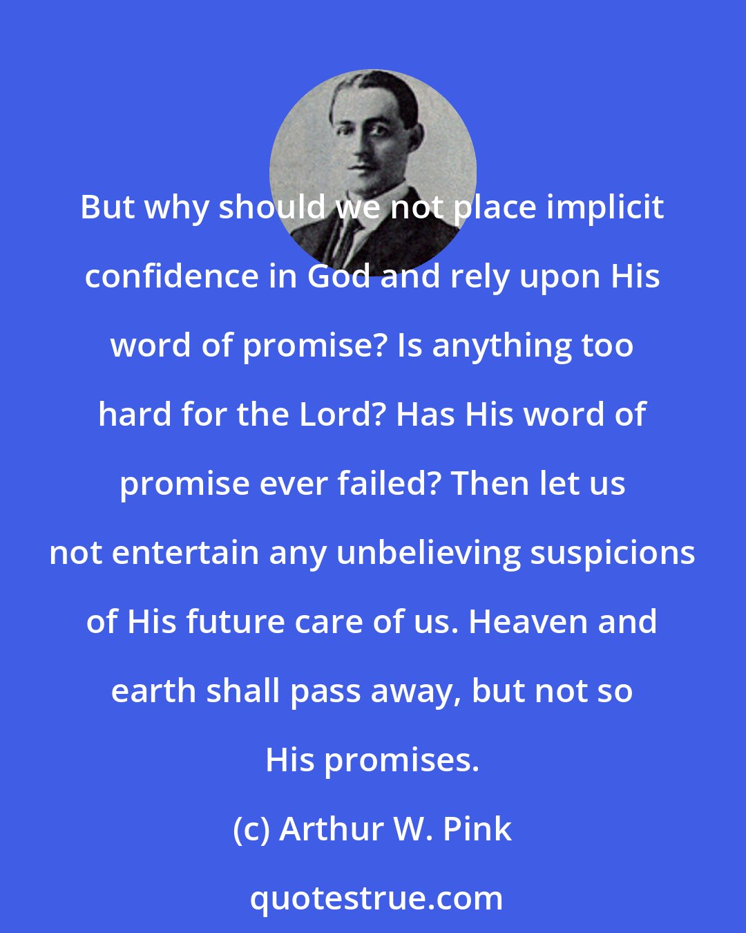 Arthur W. Pink: But why should we not place implicit confidence in God and rely upon His word of promise? Is anything too hard for the Lord? Has His word of promise ever failed? Then let us not entertain any unbelieving suspicions of His future care of us. Heaven and earth shall pass away, but not so His promises.