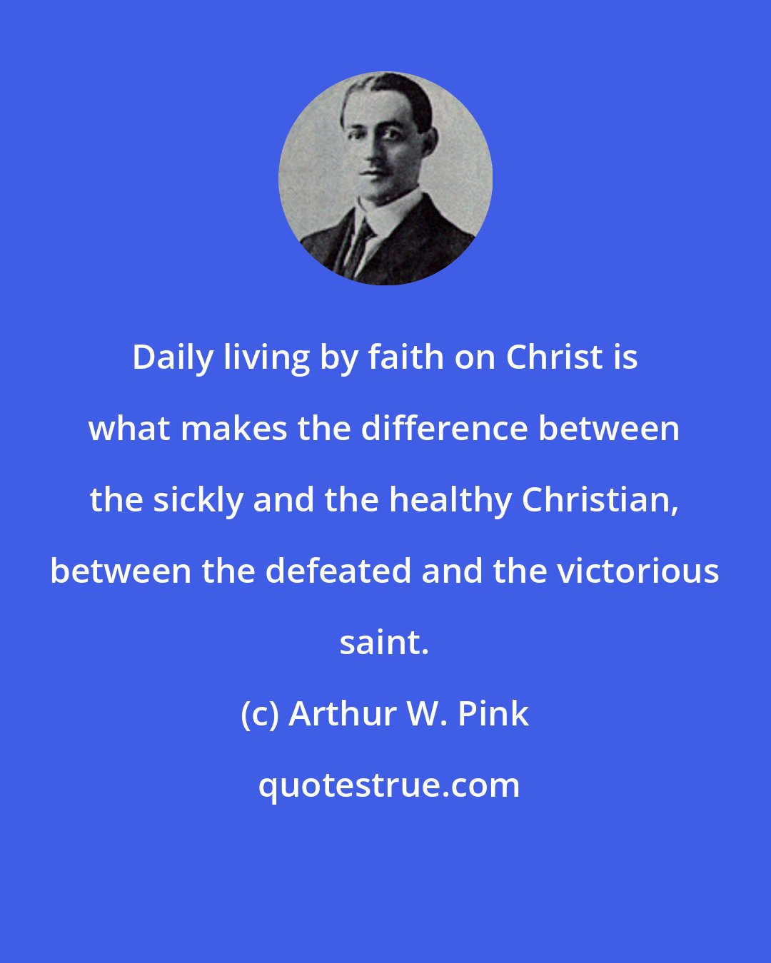 Arthur W. Pink: Daily living by faith on Christ is what makes the difference between the sickly and the healthy Christian, between the defeated and the victorious saint.