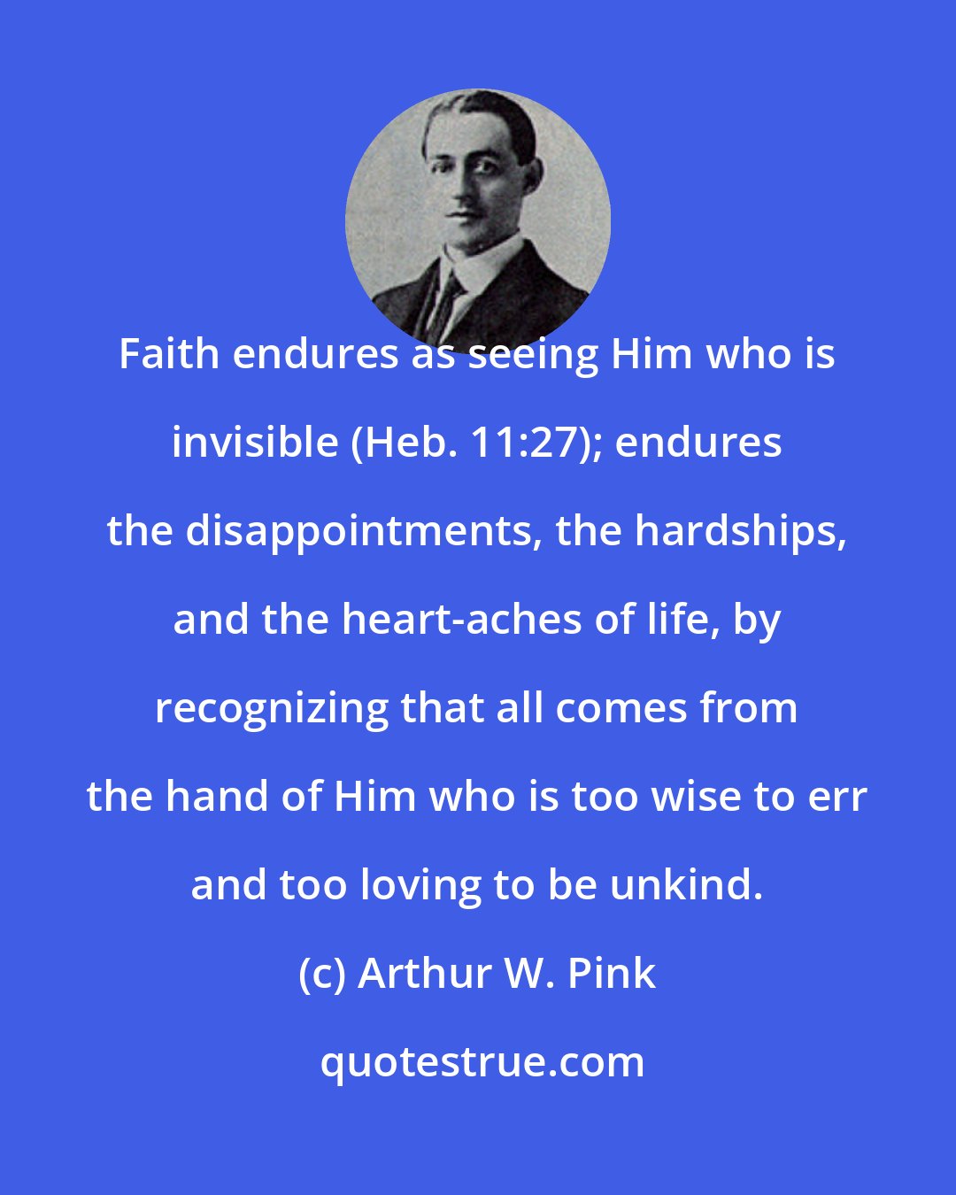 Arthur W. Pink: Faith endures as seeing Him who is invisible (Heb. 11:27); endures the disappointments, the hardships, and the heart-aches of life, by recognizing that all comes from the hand of Him who is too wise to err and too loving to be unkind.