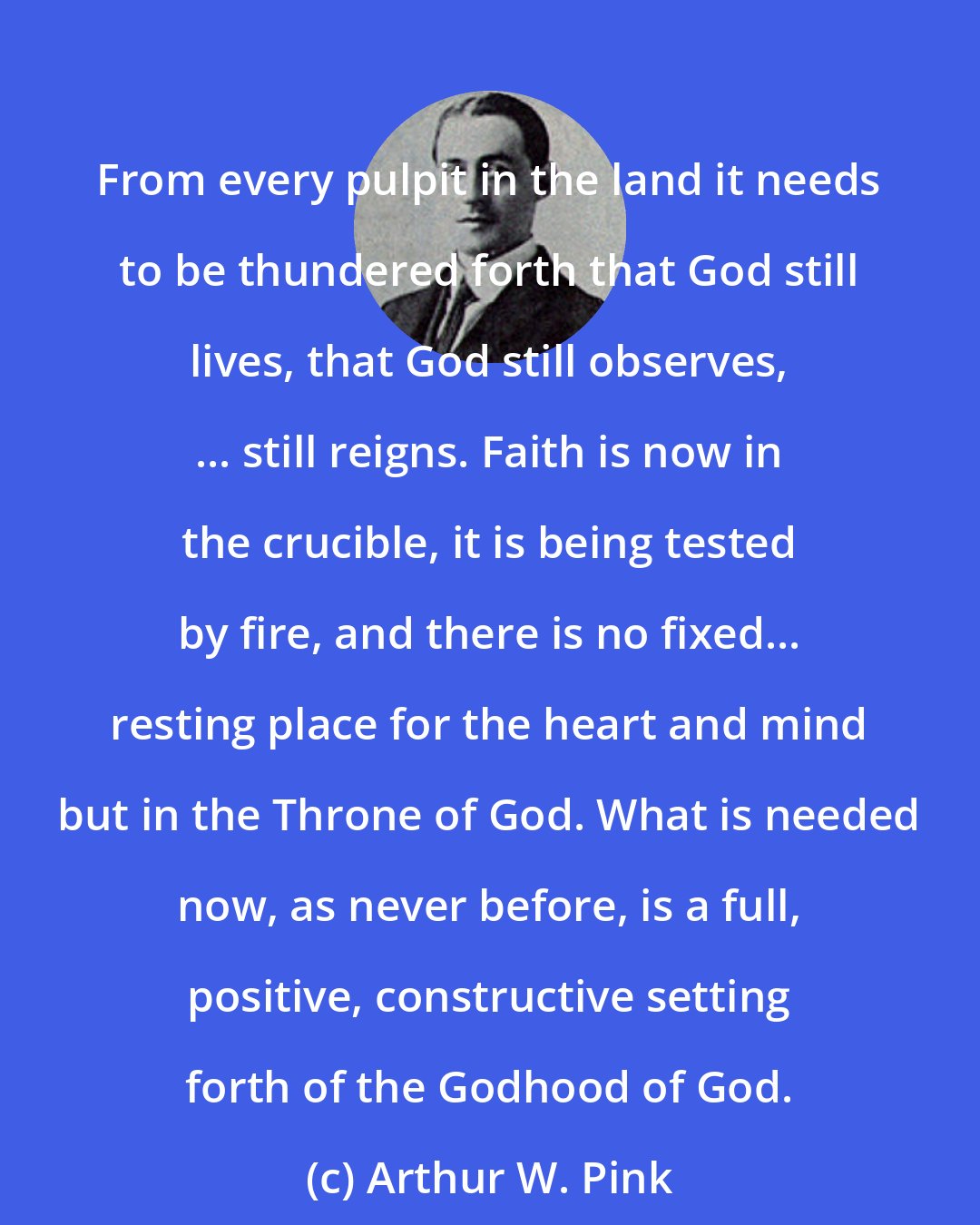 Arthur W. Pink: From every pulpit in the land it needs to be thundered forth that God still lives, that God still observes, ... still reigns. Faith is now in the crucible, it is being tested by fire, and there is no fixed... resting place for the heart and mind but in the Throne of God. What is needed now, as never before, is a full, positive, constructive setting forth of the Godhood of God.