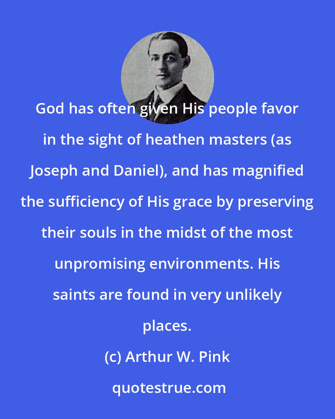 Arthur W. Pink: God has often given His people favor in the sight of heathen masters (as Joseph and Daniel), and has magnified the sufficiency of His grace by preserving their souls in the midst of the most unpromising environments. His saints are found in very unlikely places.